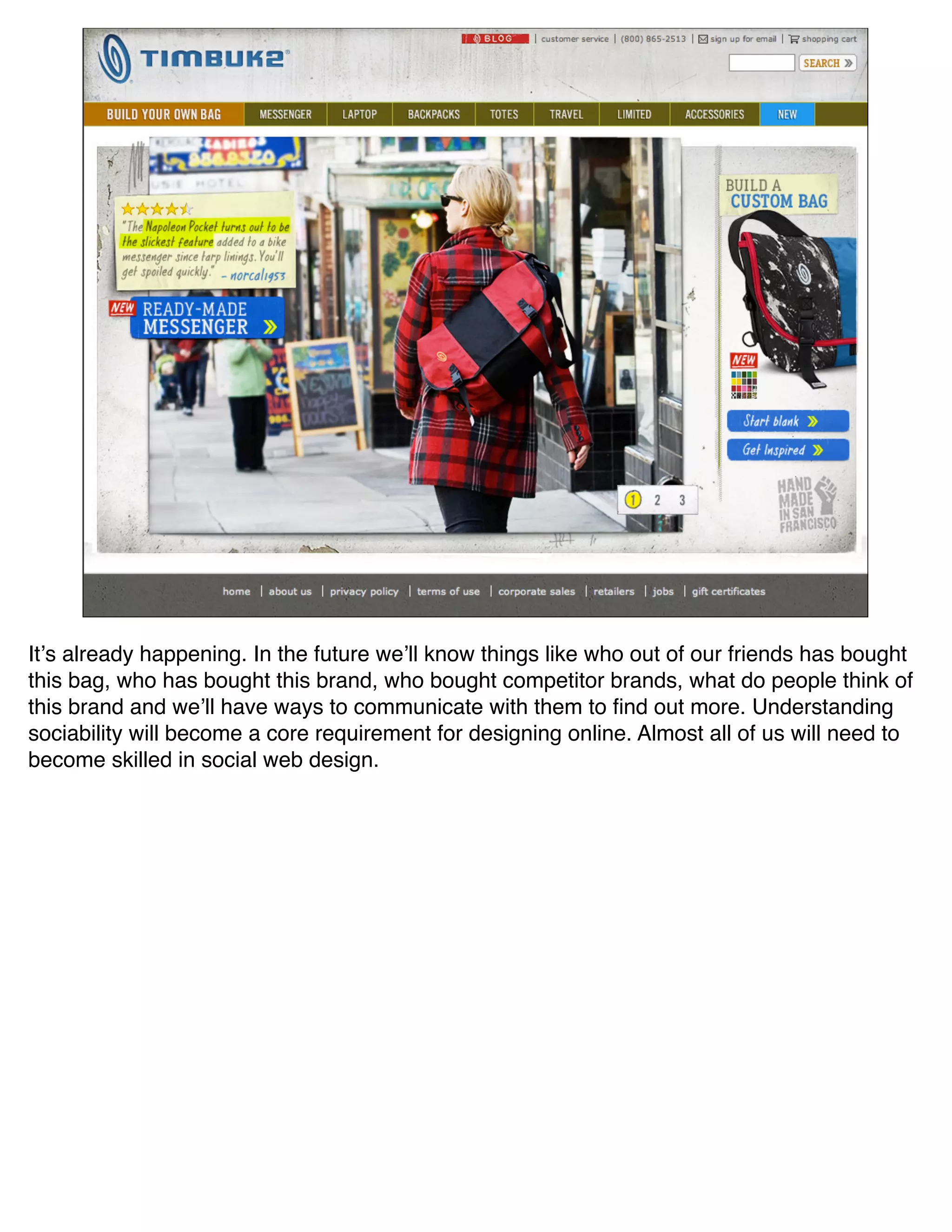 Itʼs already happening. In the future weʼll know things like who out of our friends has bought
this bag, who has bought this brand, who bought competitor brands, what do people think of
this brand and weʼll have ways to communicate with them to ﬁnd out more. Understanding
sociability will become a core requirement for designing online. Almost all of us will need to
become skilled in social web design.
 