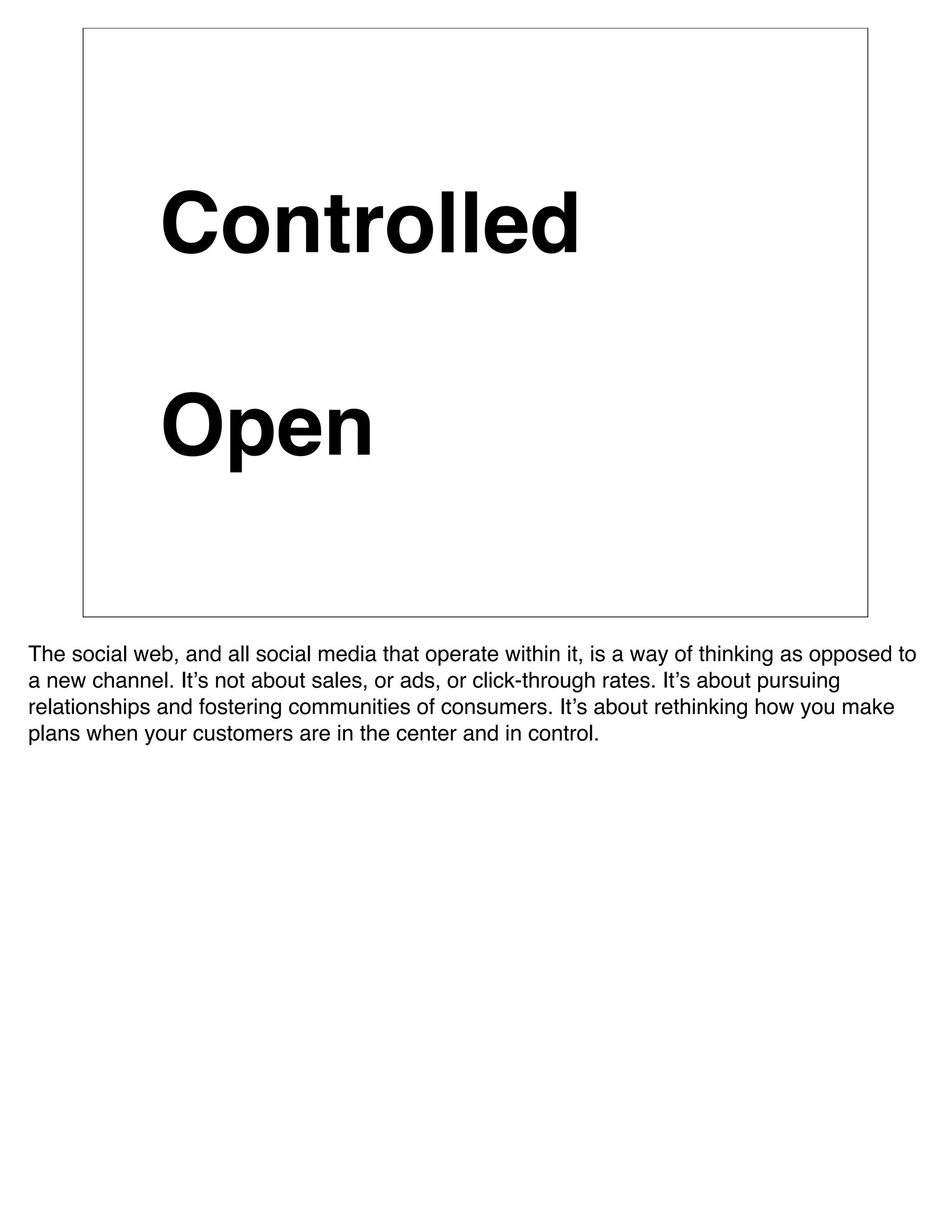 Controlled

              Open

The social web, and all social media that operate within it, is a way of thinking as opposed to
a new channel. Itʼs not about sales, or ads, or click-through rates. Itʼs about pursuing
relationships and fostering communities of consumers. Itʼs about rethinking how you make
plans when your customers are in the center and in control.
 