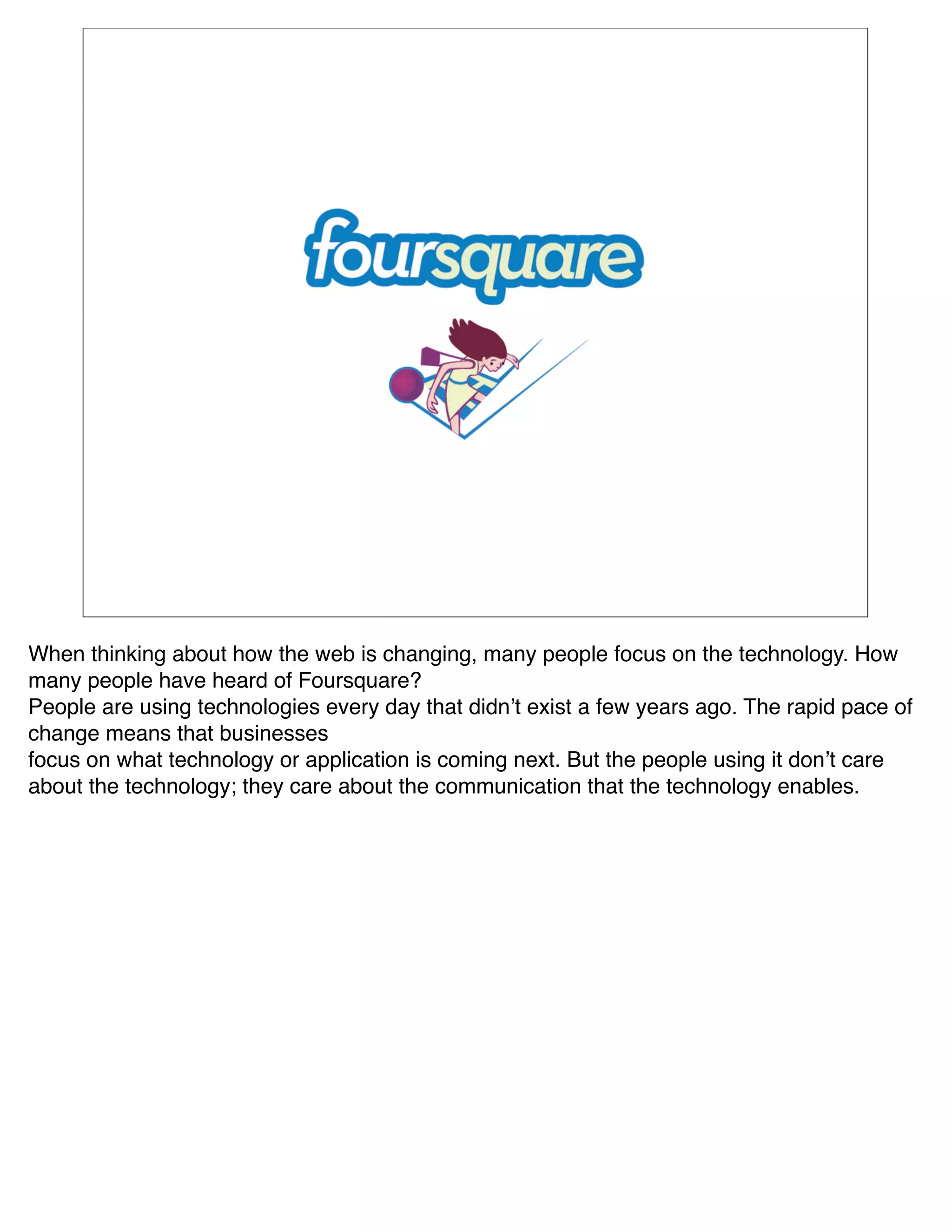 When thinking about how the web is changing, many people focus on the technology. How
many people have heard of Foursquare?
People are using technologies every day that didnʼt exist a few years ago. The rapid pace of
change means that businesses
focus on what technology or application is coming next. But the people using it donʼt care
about the technology; they care about the communication that the technology enables.
 