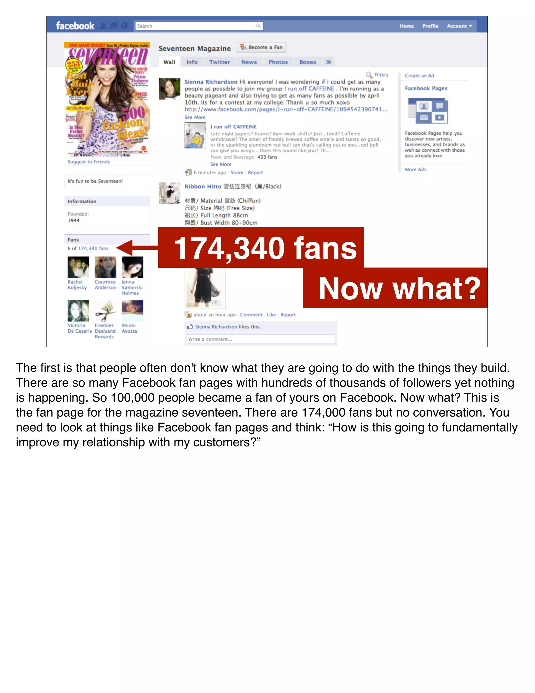 174,340 fans
                                       Now what?

The ﬁrst is that people often don't know what they are going to do with the things they build.
There are so many Facebook fan pages with hundreds of thousands of followers yet nothing
is happening. So 100,000 people became a fan of yours on Facebook. Now what? This is
the fan page for the magazine seventeen. There are 174,000 fans but no conversation. You
need to look at things like Facebook fan pages and think: “How is this going to fundamentally
improve my relationship with my customers?”
 