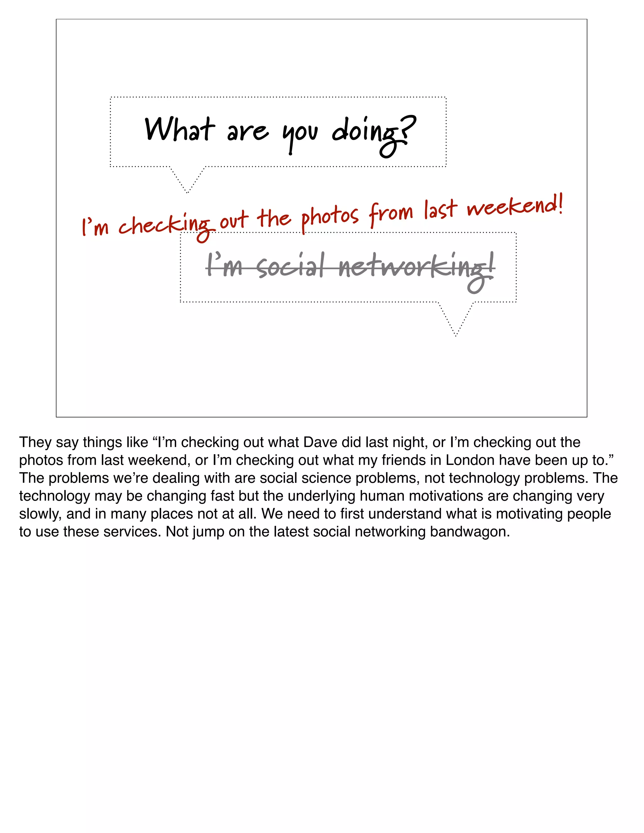 What are you doing?

                                                 ekend!
         I’m checking out the photos from last we
                            I’m social networking!




They say things like “Iʼm checking out what Dave did last night, or Iʼm checking out the
photos from last weekend, or Iʼm checking out what my friends in London have been up to.”
The problems weʼre dealing with are social science problems, not technology problems. The
technology may be changing fast but the underlying human motivations are changing very
slowly, and in many places not at all. We need to ﬁrst understand what is motivating people
to use these services. Not jump on the latest social networking bandwagon.
 