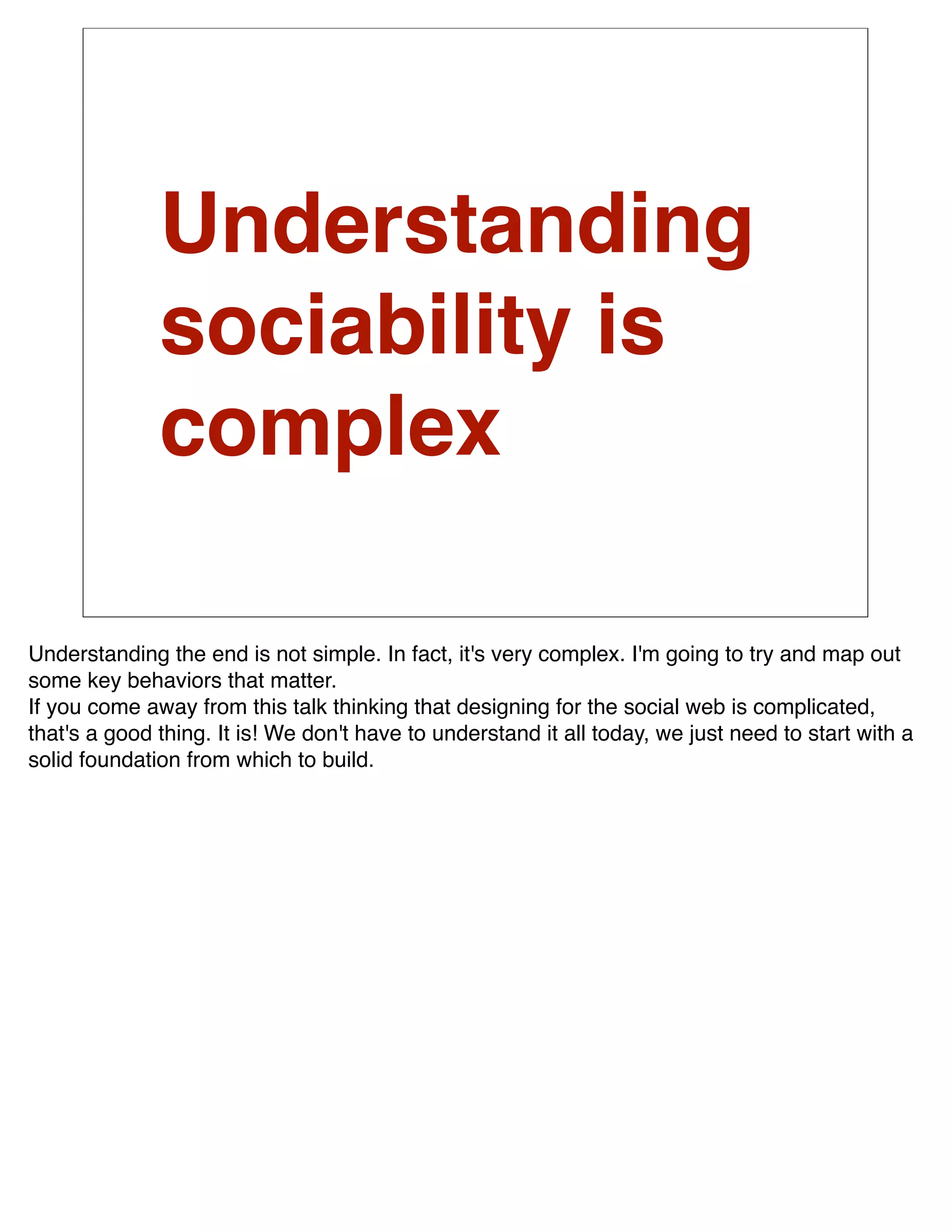 Understanding
              sociability is
              complex

Understanding the end is not simple. In fact, it's very complex. I'm going to try and map out
some key behaviors that matter.
If you come away from this talk thinking that designing for the social web is complicated,
that's a good thing. It is! We don't have to understand it all today, we just need to start with a
solid foundation from which to build.
 
