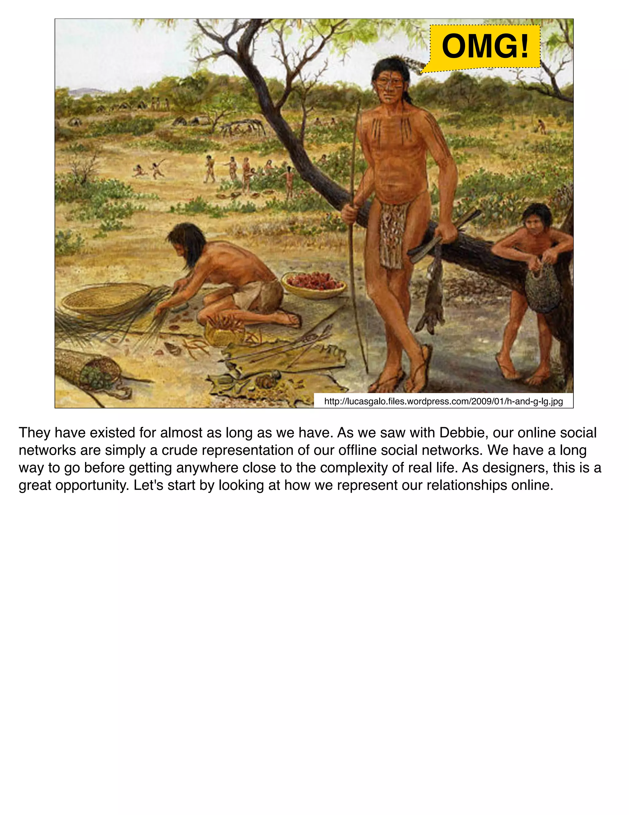 OMG!




                                                 http://lucasgalo.ﬁles.wordpress.com/2009/01/h-and-g-lg.jpg


They have existed for almost as long as we have. As we saw with Debbie, our online social
networks are simply a crude representation of our ofﬂine social networks. We have a long
way to go before getting anywhere close to the complexity of real life. As designers, this is a
great opportunity. Let's start by looking at how we represent our relationships online.
 