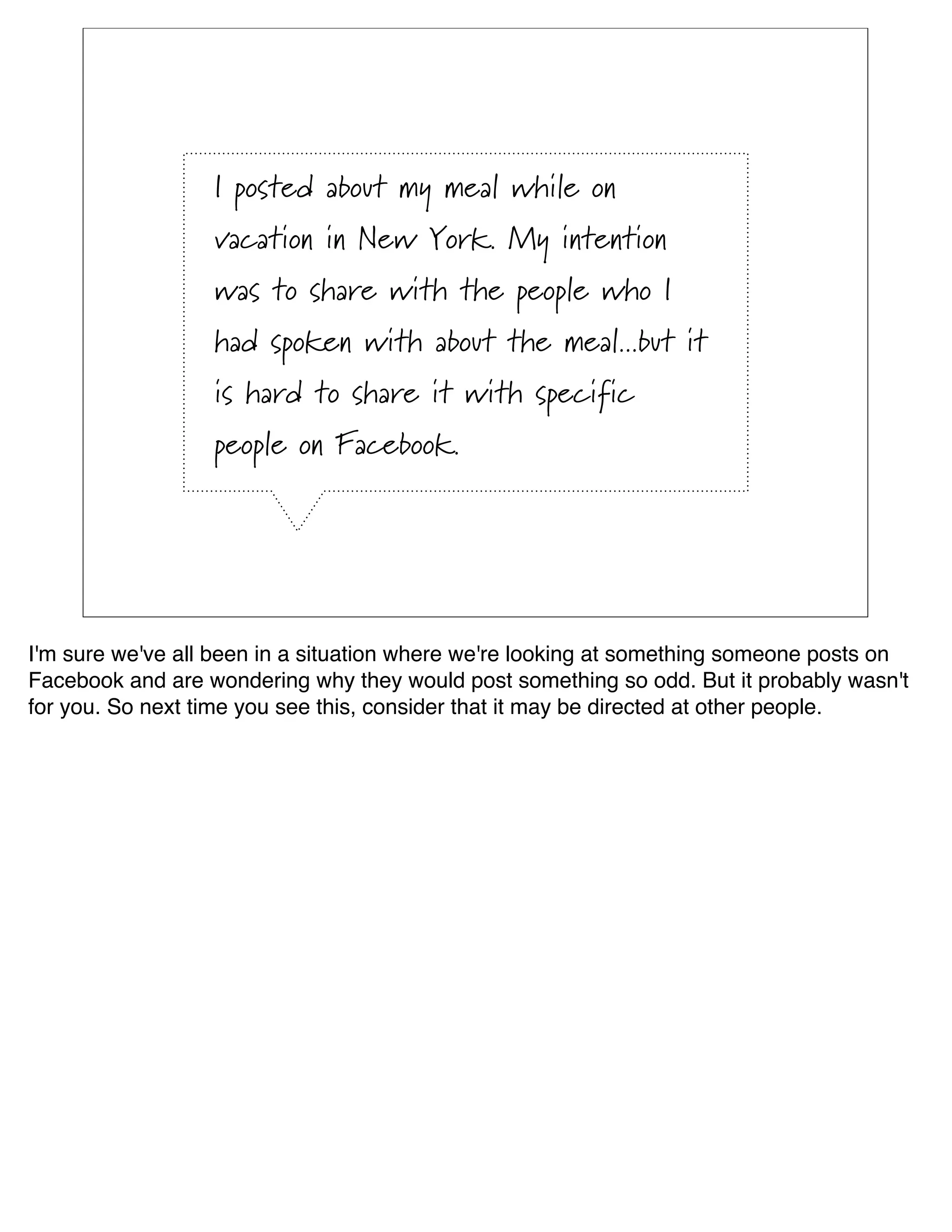 I posted about my meal while on
                  vacation in New York. My intention
                  was to share with the people who I
                  had spoken with about the meal...but it
                  is hard to share it with specific
                  people on Facebook.




I'm sure we've all been in a situation where we're looking at something someone posts on
Facebook and are wondering why they would post something so odd. But it probably wasn't
for you. So next time you see this, consider that it may be directed at other people.
 