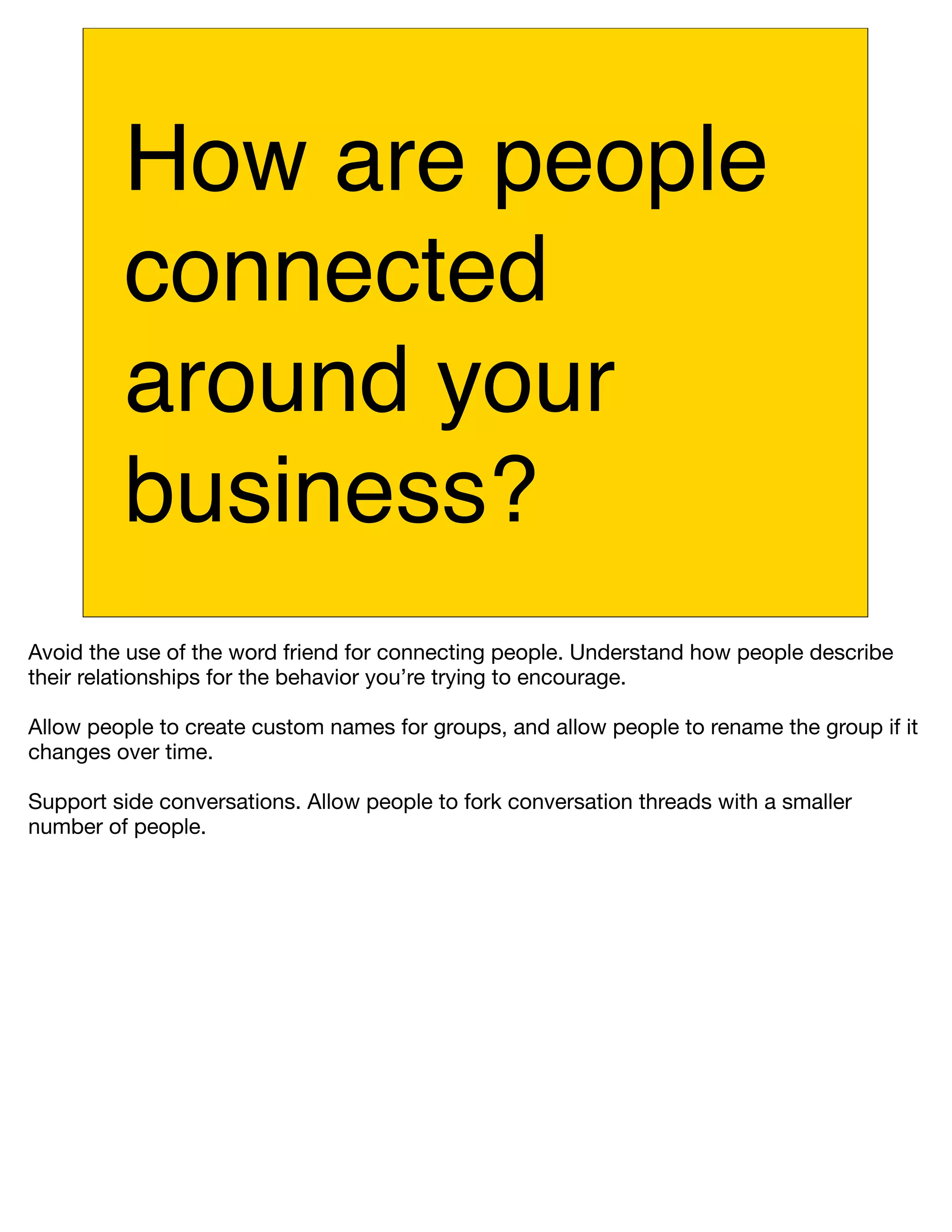 How are people
         connected
         around your
         business?
Avoid the use of the word friend for connecting people. Understand how people describe
their relationships for the behavior you’re trying to encourage.

Allow people to create custom names for groups, and allow people to rename the group if it
changes over time.

Support side conversations. Allow people to fork conversation threads with a smaller
number of people.
 