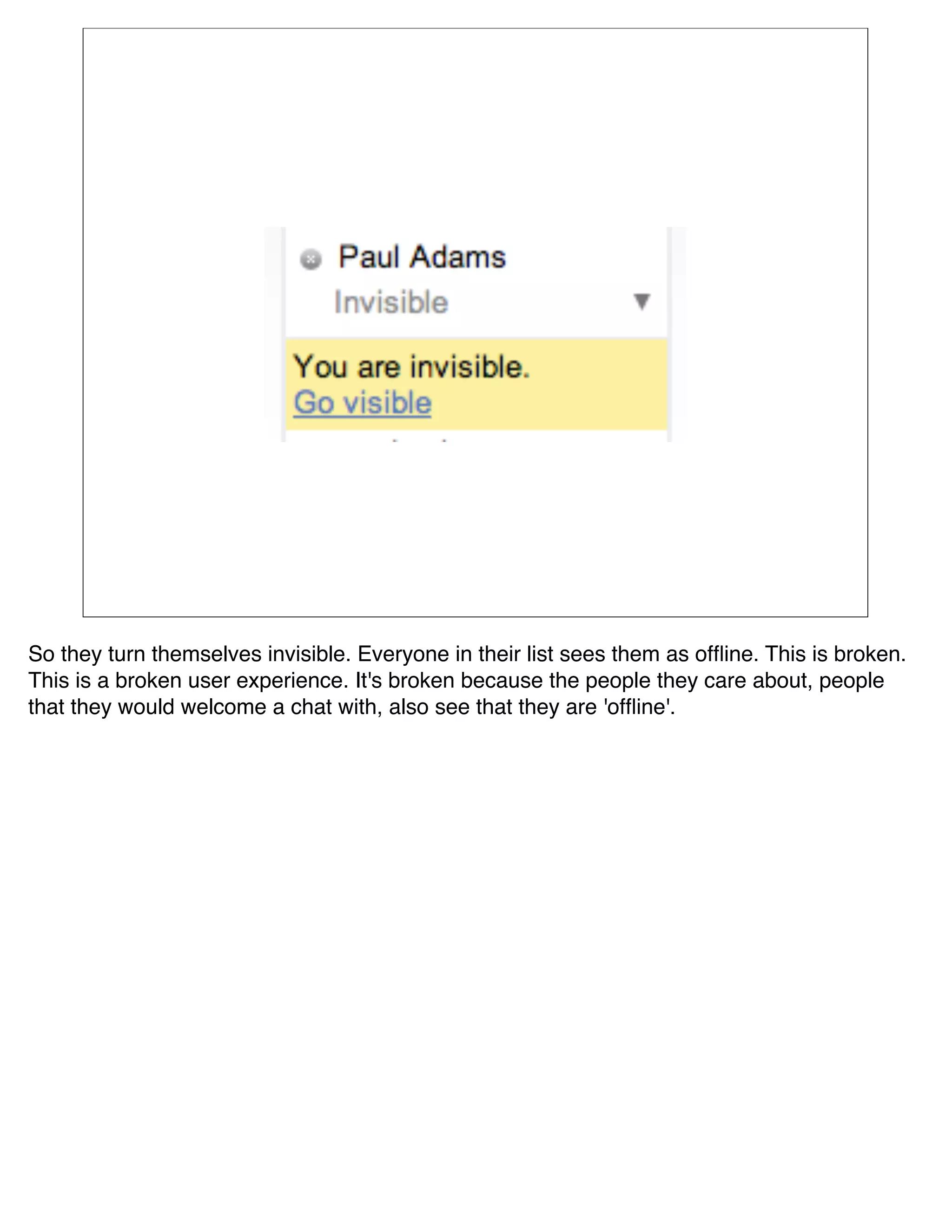 So they turn themselves invisible. Everyone in their list sees them as ofﬂine. This is broken.
This is a broken user experience. It's broken because the people they care about, people
that they would welcome a chat with, also see that they are 'ofﬂine'.
 