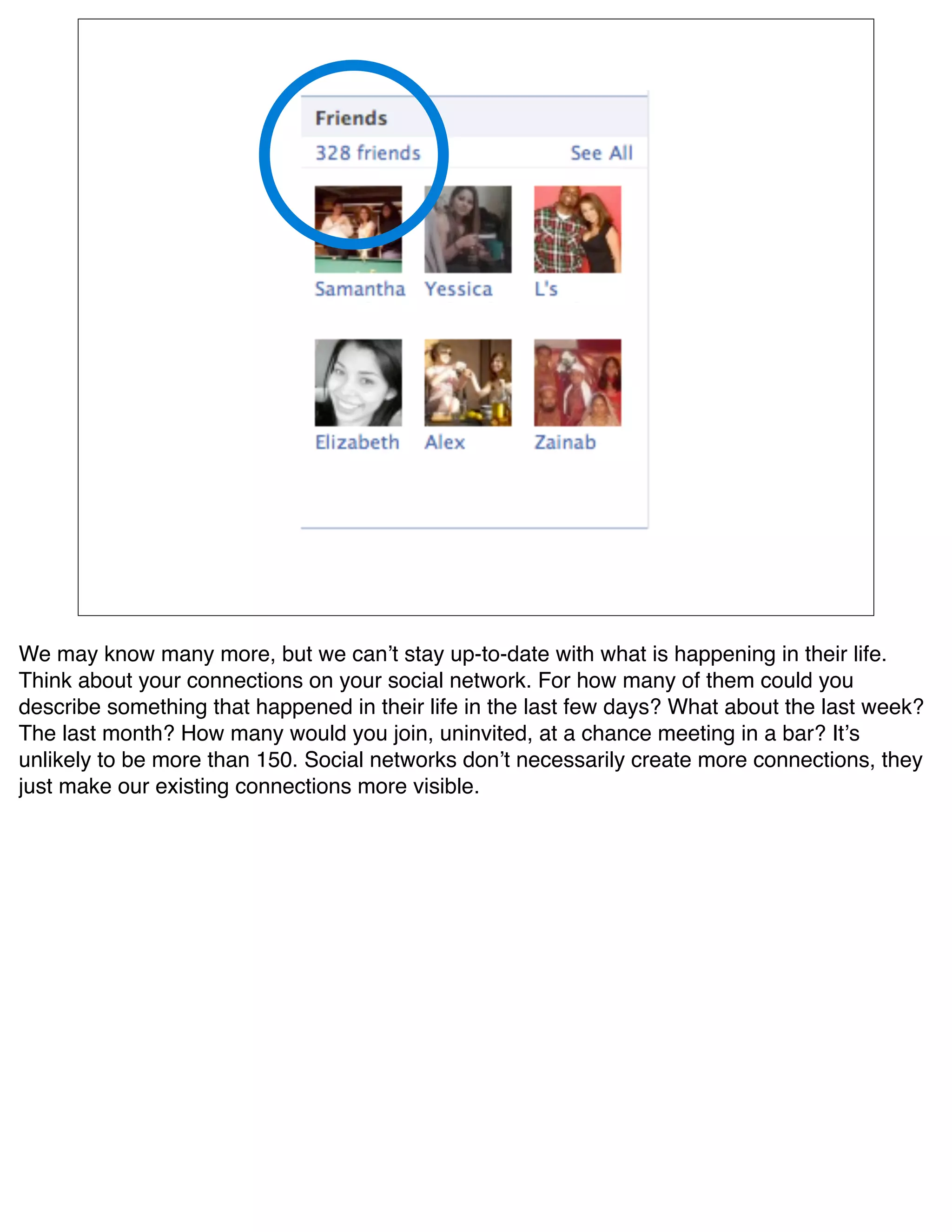 We may know many more, but we canʼt stay up-to-date with what is happening in their life.
Think about your connections on your social network. For how many of them could you
describe something that happened in their life in the last few days? What about the last week?
The last month? How many would you join, uninvited, at a chance meeting in a bar? Itʼs
unlikely to be more than 150. Social networks donʼt necessarily create more connections, they
just make our existing connections more visible. 
 