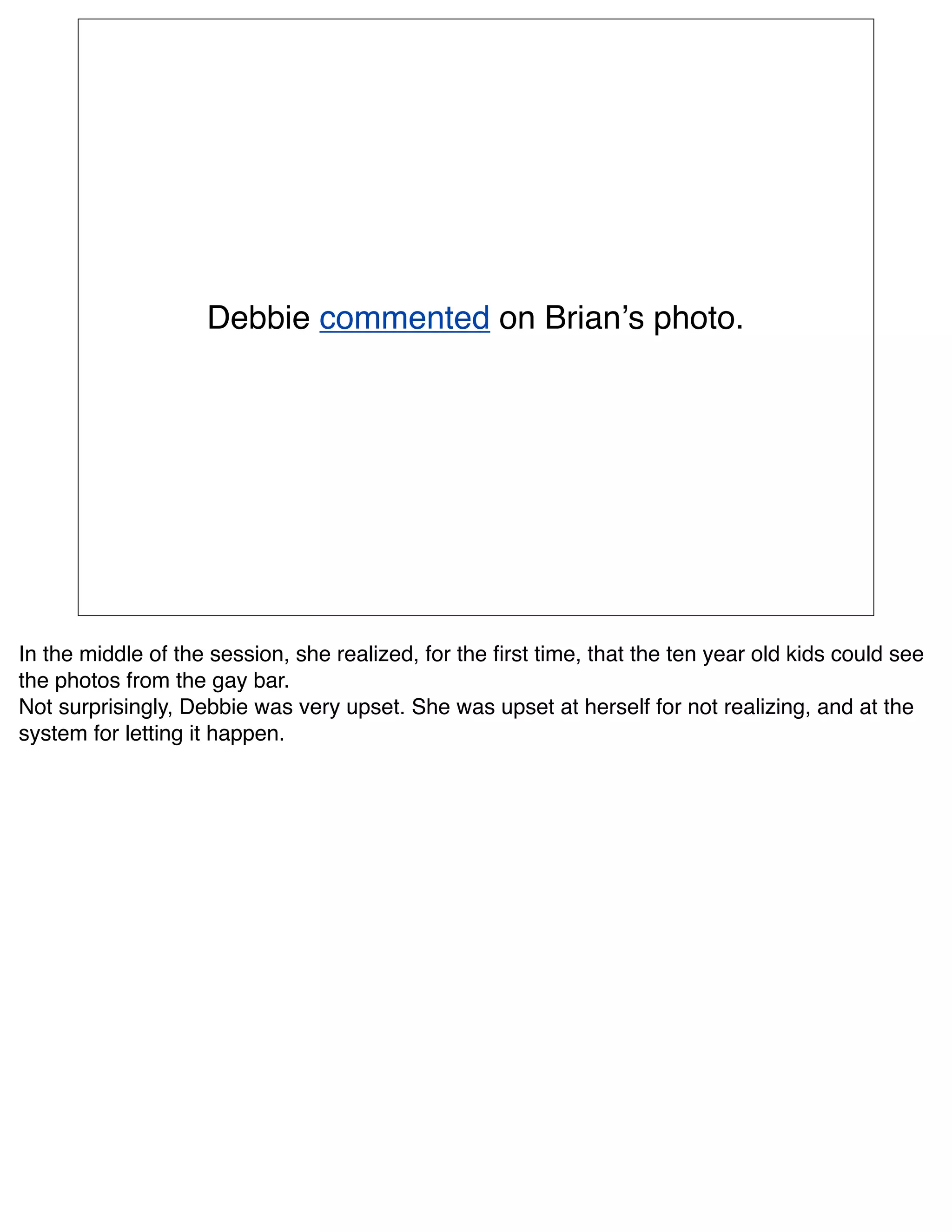 Debbie commented on Brianʼs photo.




In the middle of the session, she realized, for the ﬁrst time, that the ten year old kids could see
the photos from the gay bar.
Not surprisingly, Debbie was very upset. She was upset at herself for not realizing, and at the
system for letting it happen.
 
