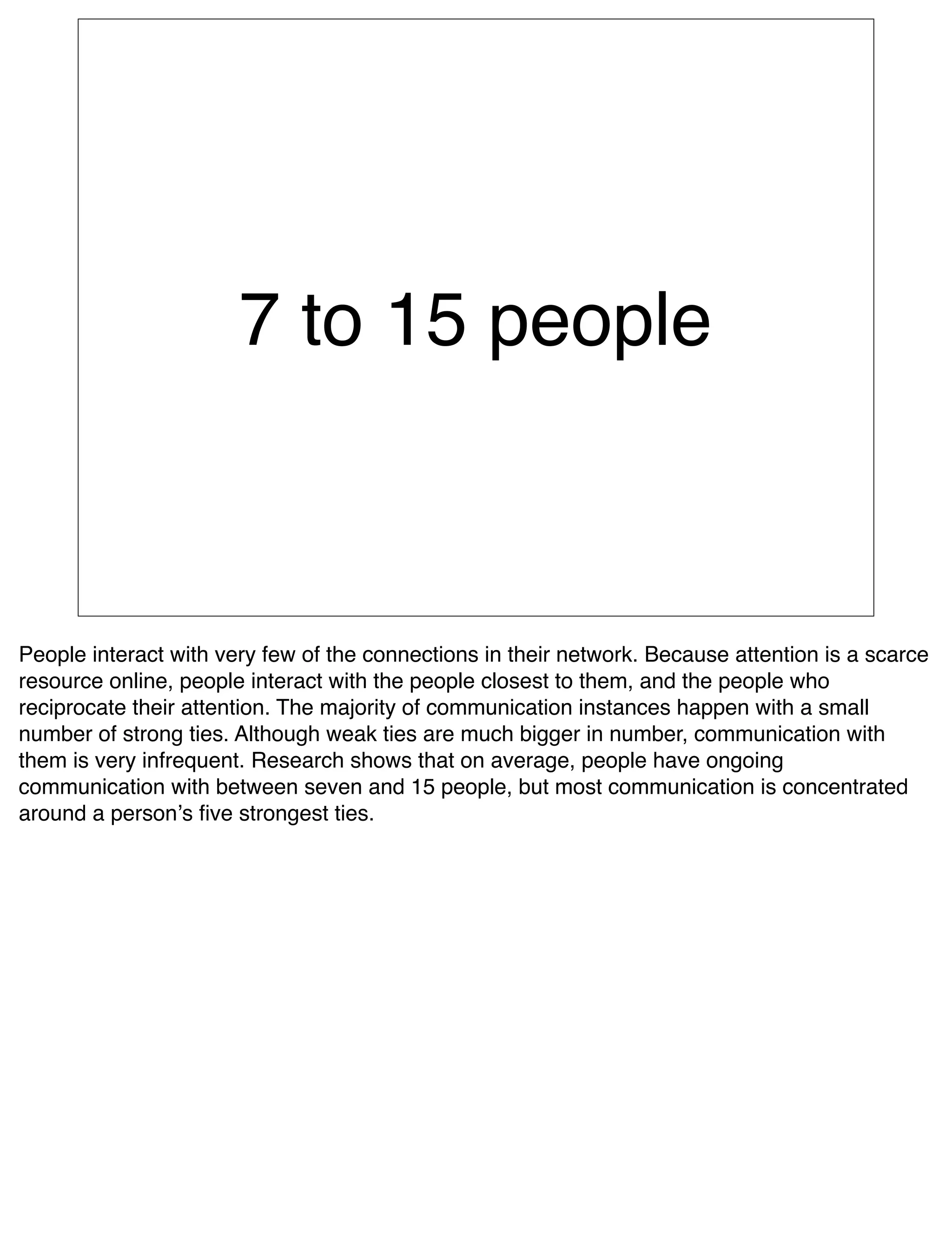 7 to 15 people



People interact with very few of the connections in their network. Because attention is a scarce
resource online, people interact with the people closest to them, and the people who
reciprocate their attention. The majority of communication instances happen with a small
number of strong ties. Although weak ties are much bigger in number, communication with
them is very infrequent. Research shows that on average, people have ongoing
communication with between seven and 15 people, but most communication is concentrated
around a personʼs ﬁve strongest ties.
 