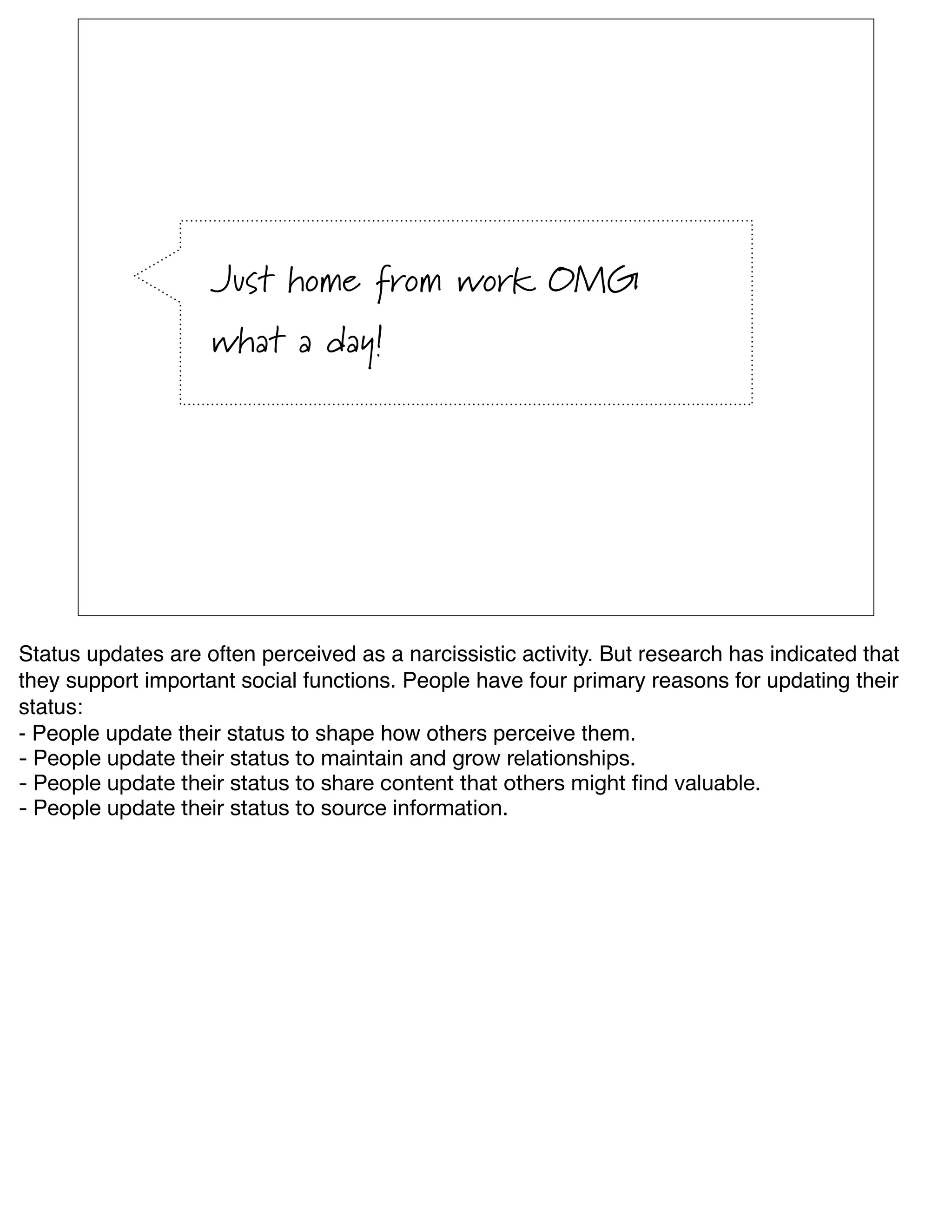 Just home from work OMG
                    what a day!




Status updates are often perceived as a narcissistic activity. But research has indicated that
they support important social functions. People have four primary reasons for updating their
status:
- People update their status to shape how others perceive them.
- People update their status to maintain and grow relationships.
- People update their status to share content that others might ﬁnd valuable.
- People update their status to source information.
 