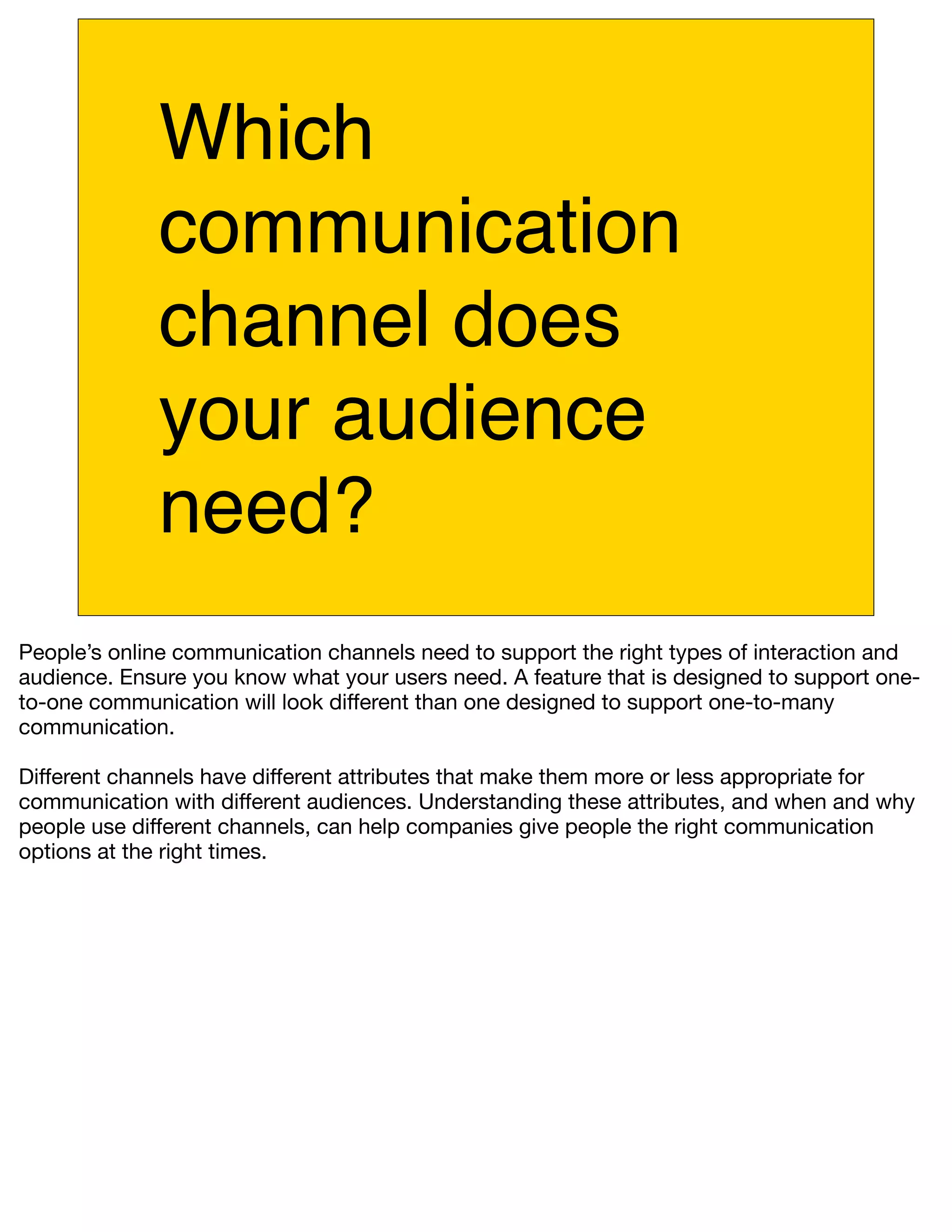 Which
             communication
             channel does
             your audience
             need?
People’s online communication channels need to support the right types of interaction and
audience. Ensure you know what your users need. A feature that is designed to support one-
to-one communication will look different than one designed to support one-to-many
communication.

Different channels have different attributes that make them more or less appropriate for
communication with different audiences. Understanding these attributes, and when and why
people use different channels, can help companies give people the right communication
options at the right times.
 