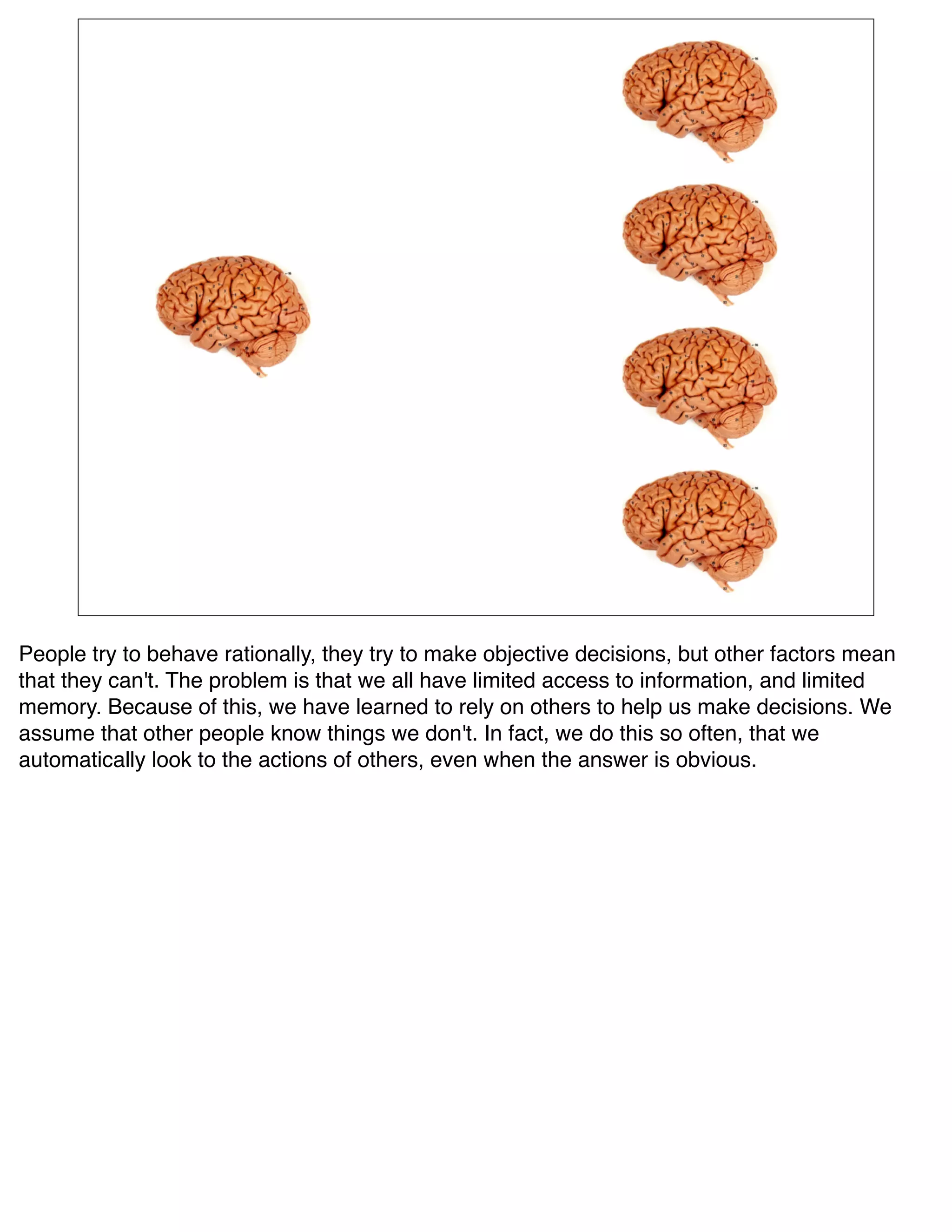 People try to behave rationally, they try to make objective decisions, but other factors mean
that they can't. The problem is that we all have limited access to information, and limited
memory. Because of this, we have learned to rely on others to help us make decisions. We
assume that other people know things we don't. In fact, we do this so often, that we
automatically look to the actions of others, even when the answer is obvious.
 