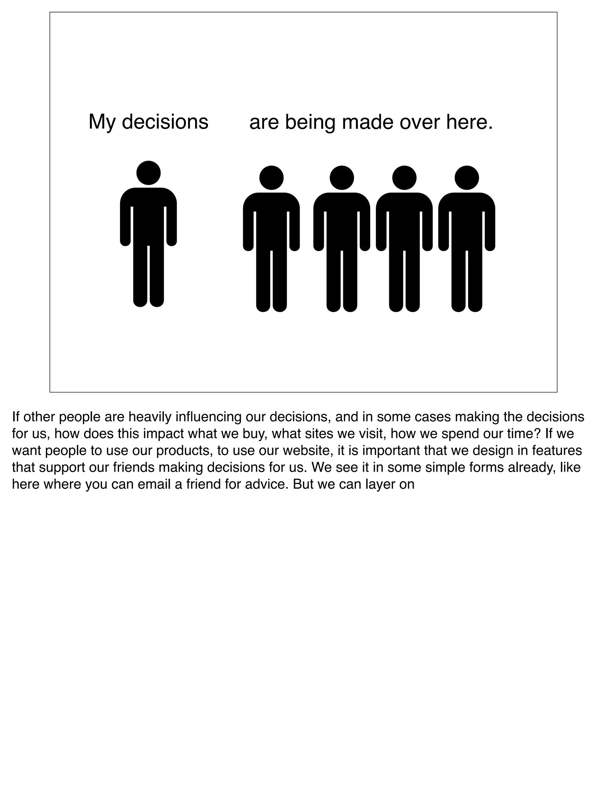 My decisions               are being made over here.




If other people are heavily inﬂuencing our decisions, and in some cases making the decisions
for us, how does this impact what we buy, what sites we visit, how we spend our time? If we
want people to use our products, to use our website, it is important that we design in features
that support our friends making decisions for us. We see it in some simple forms already, like
here where you can email a friend for advice. But we can layer on  
 