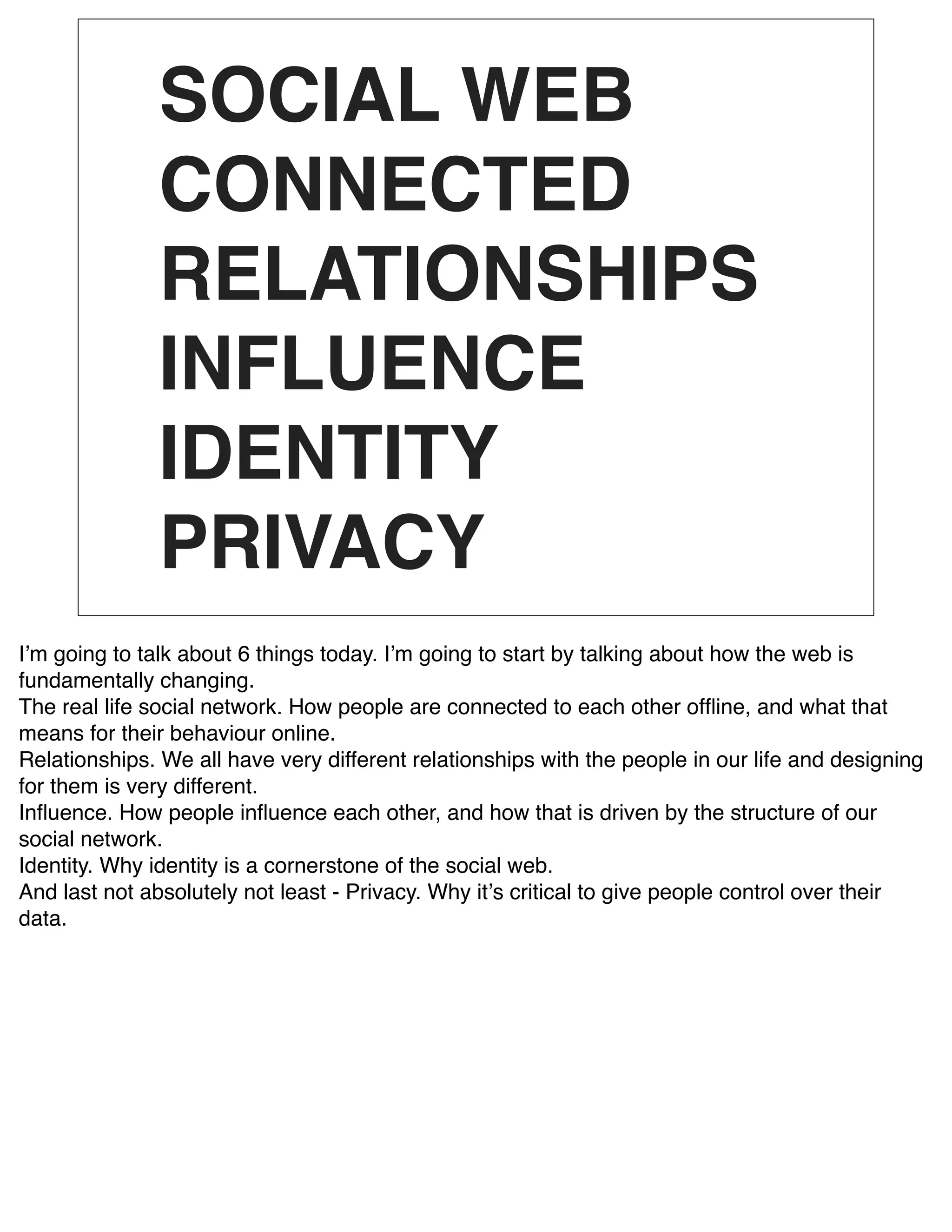 SOCIAL WEB
               CONNECTED
               RELATIONSHIPS
               INFLUENCE
               IDENTITY
               PRIVACY
Iʼm going to talk about 6 things today. Iʼm going to start by talking about how the web is
fundamentally changing.
The real life social network. How people are connected to each other ofﬂine, and what that
means for their behaviour online.
Relationships. We all have very different relationships with the people in our life and designing
for them is very different.
Inﬂuence. How people inﬂuence each other, and how that is driven by the structure of our
social network.
Identity. Why identity is a cornerstone of the social web.
And last not absolutely not least - Privacy. Why itʼs critical to give people control over their
data.
 