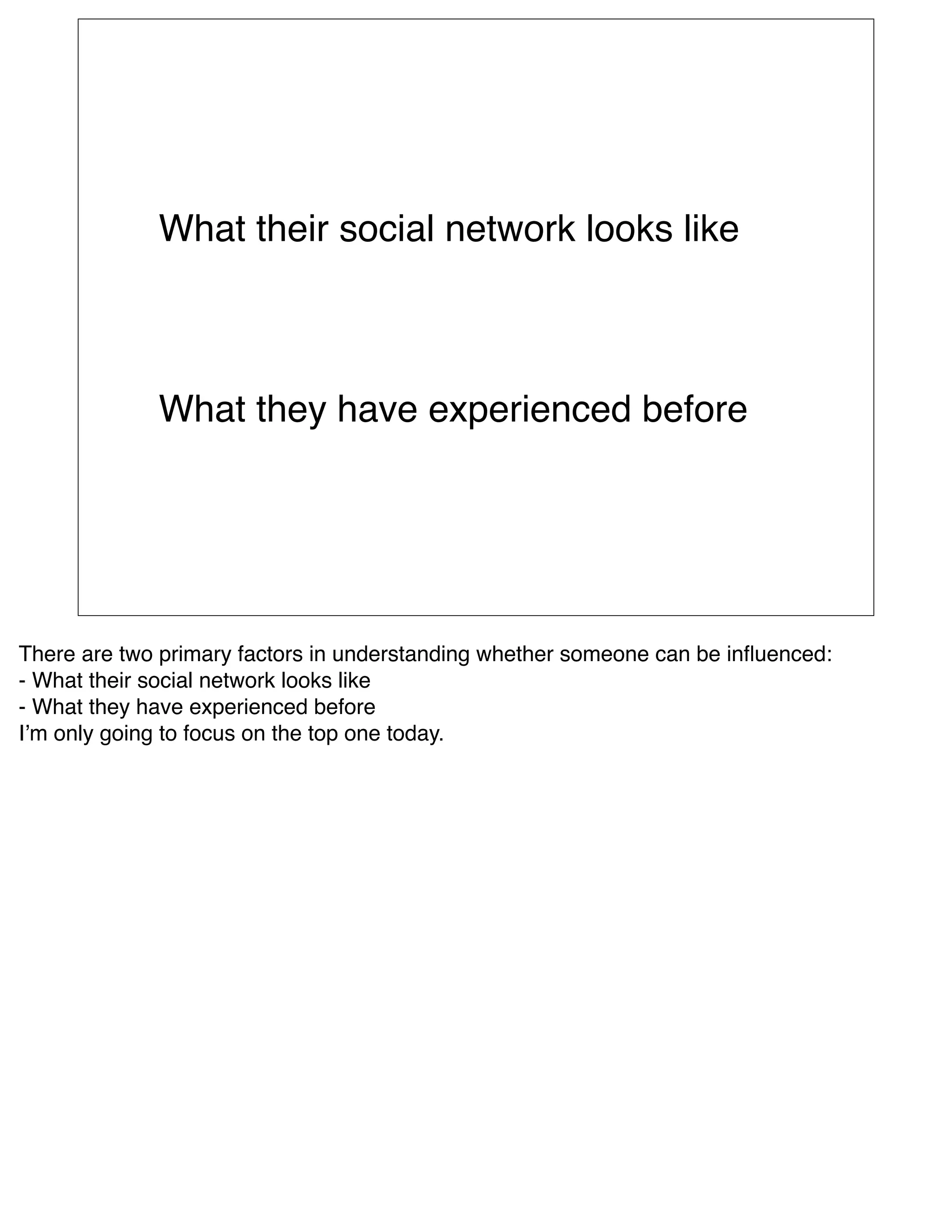 What their social network looks like



             What they have experienced before




There are two primary factors in understanding whether someone can be inﬂuenced: 
- What their social network looks like
- What they have experienced before
Iʼm only going to focus on the top one today.
 