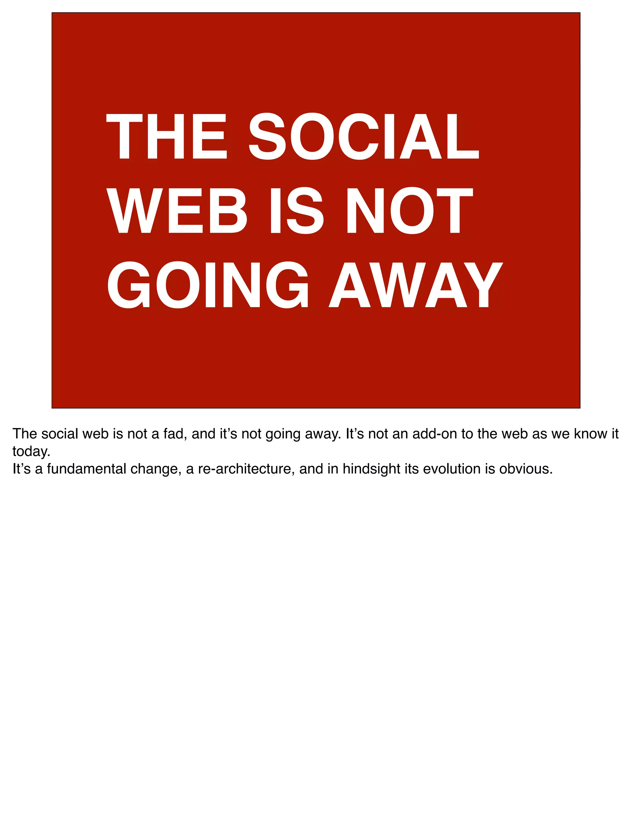 THE SOCIAL
              WEB IS NOT
              GOING AWAY

The social web is not a fad, and itʼs not going away. Itʼs not an add-on to the web as we know it
today.
Itʼs a fundamental change, a re-architecture, and in hindsight its evolution is obvious.
 