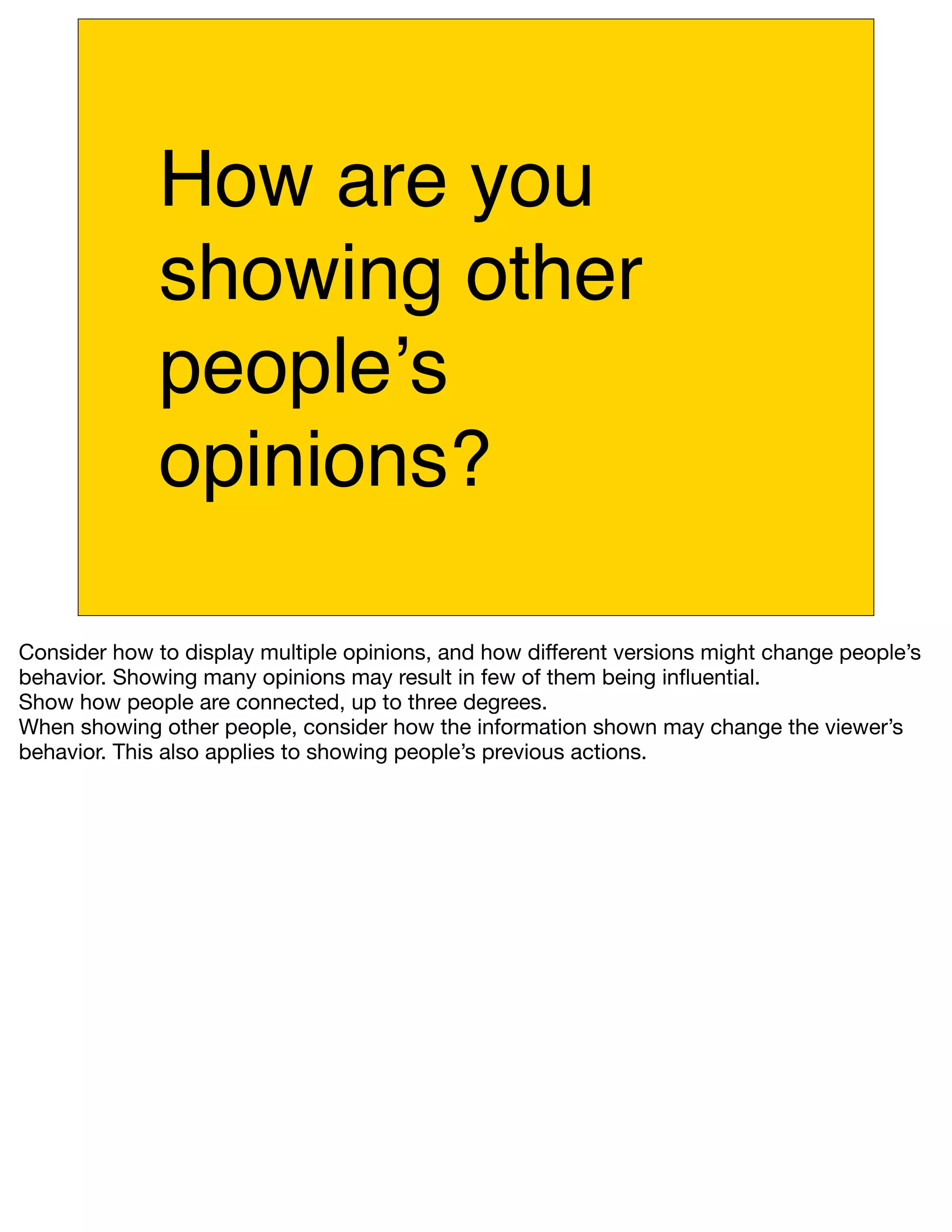 How are you
              showing other
              peopleʼs
              opinions?

Consider how to display multiple opinions, and how different versions might change people’s
behavior. Showing many opinions may result in few of them being inﬂuential.
Show how people are connected, up to three degrees.
When showing other people, consider how the information shown may change the viewer’s
behavior. This also applies to showing people’s previous actions.
 