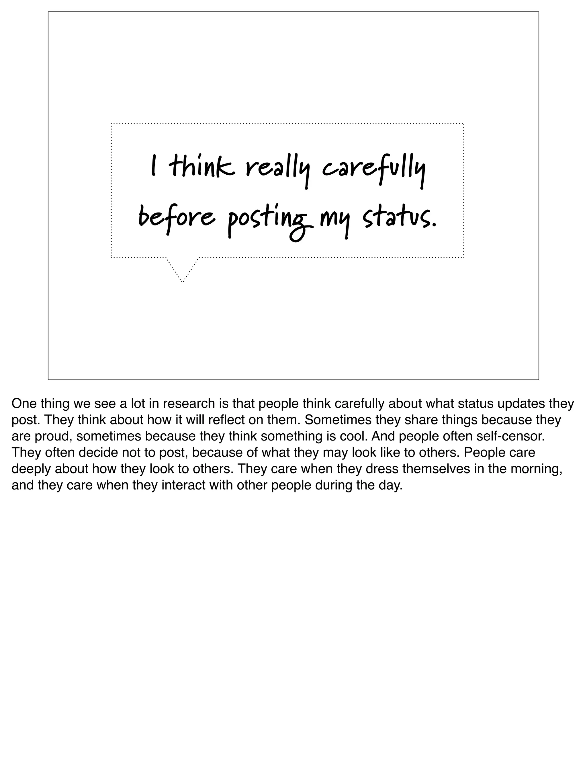 I think really carefully
                     before posting my status.




One thing we see a lot in research is that people think carefully about what status updates they
post. They think about how it will reﬂect on them. Sometimes they share things because they
are proud, sometimes because they think something is cool. And people often self-censor.
They often decide not to post, because of what they may look like to others. People care
deeply about how they look to others. They care when they dress themselves in the morning,
and they care when they interact with other people during the day. 
 
