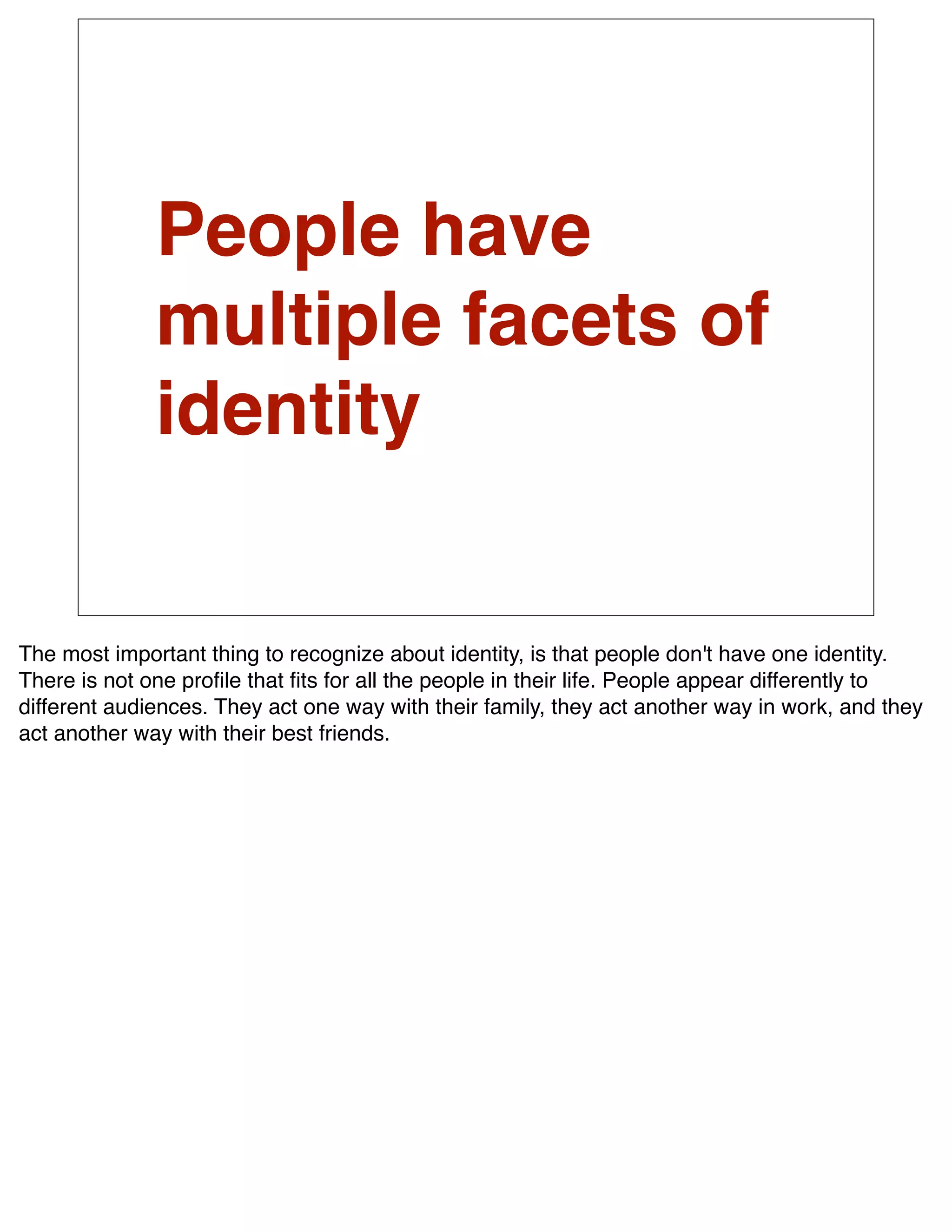 People have
              multiple facets of
              identity


The most important thing to recognize about identity, is that people don't have one identity.
There is not one proﬁle that ﬁts for all the people in their life. People appear differently to
different audiences. They act one way with their family, they act another way in work, and they
act another way with their best friends.
 