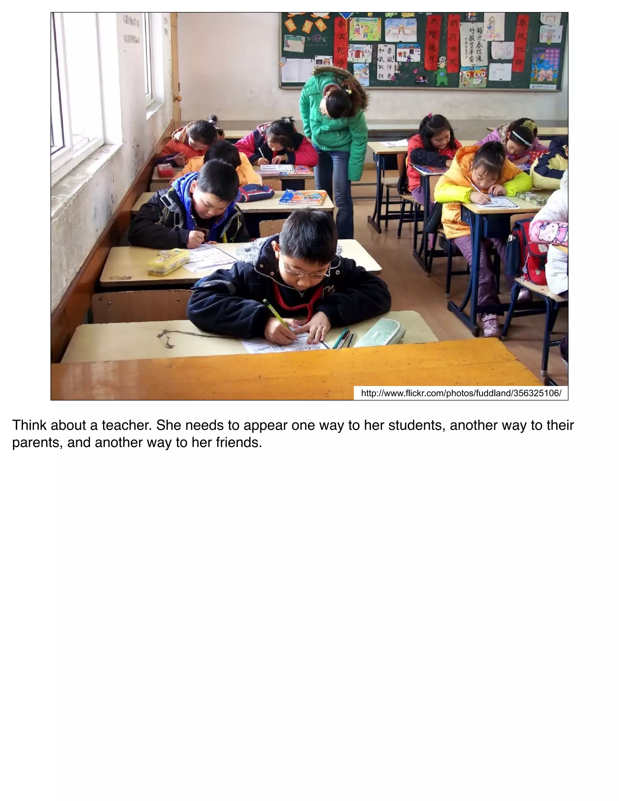 http://www.flickr.com/photos/fuddland/356325106/


Think about a teacher. She needs to appear one way to her students, another way to their
parents, and another way to her friends.
 