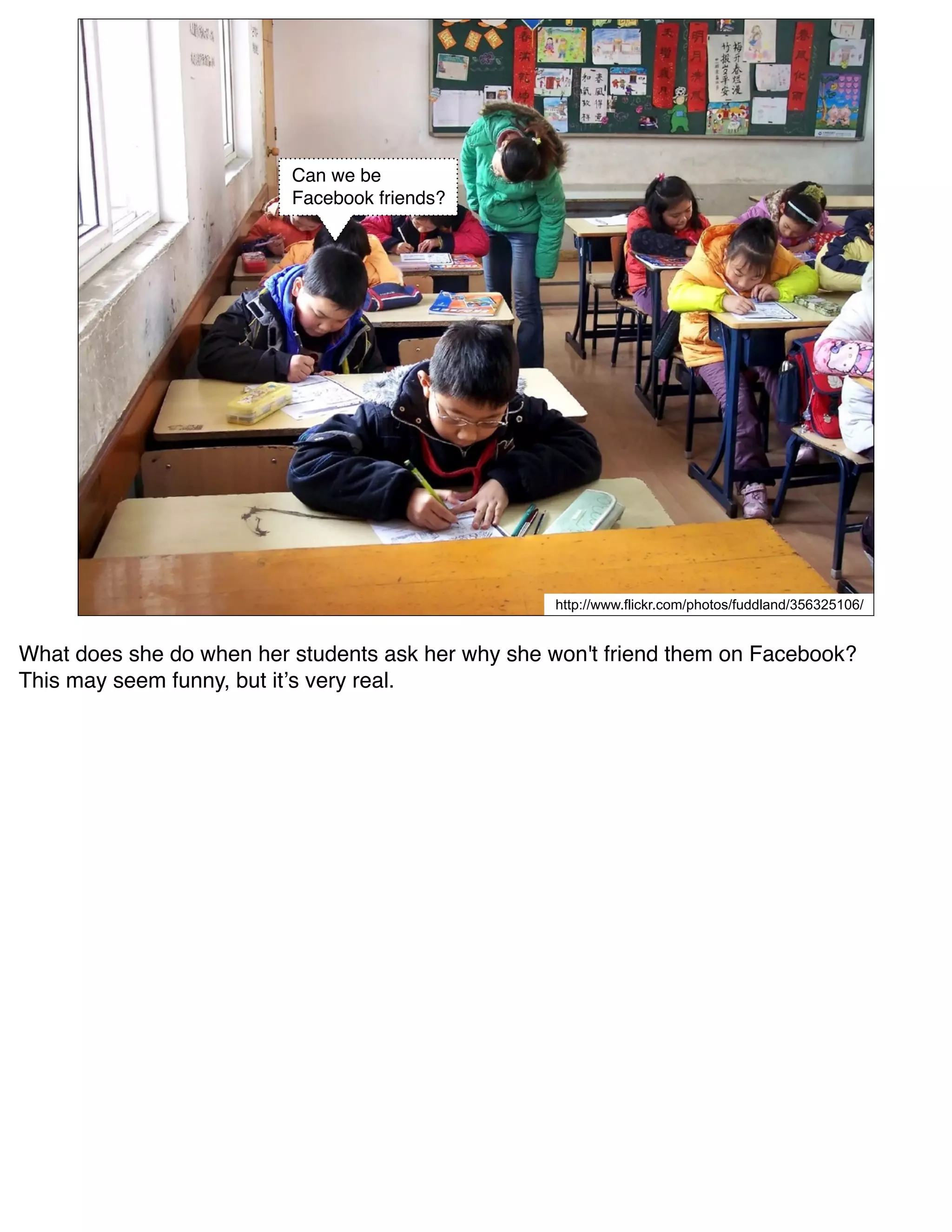 Can we be
                          Facebook friends?




                                                   http://www.flickr.com/photos/fuddland/356325106/


What does she do when her students ask her why she won't friend them on Facebook?
This may seem funny, but itʼs very real.
 