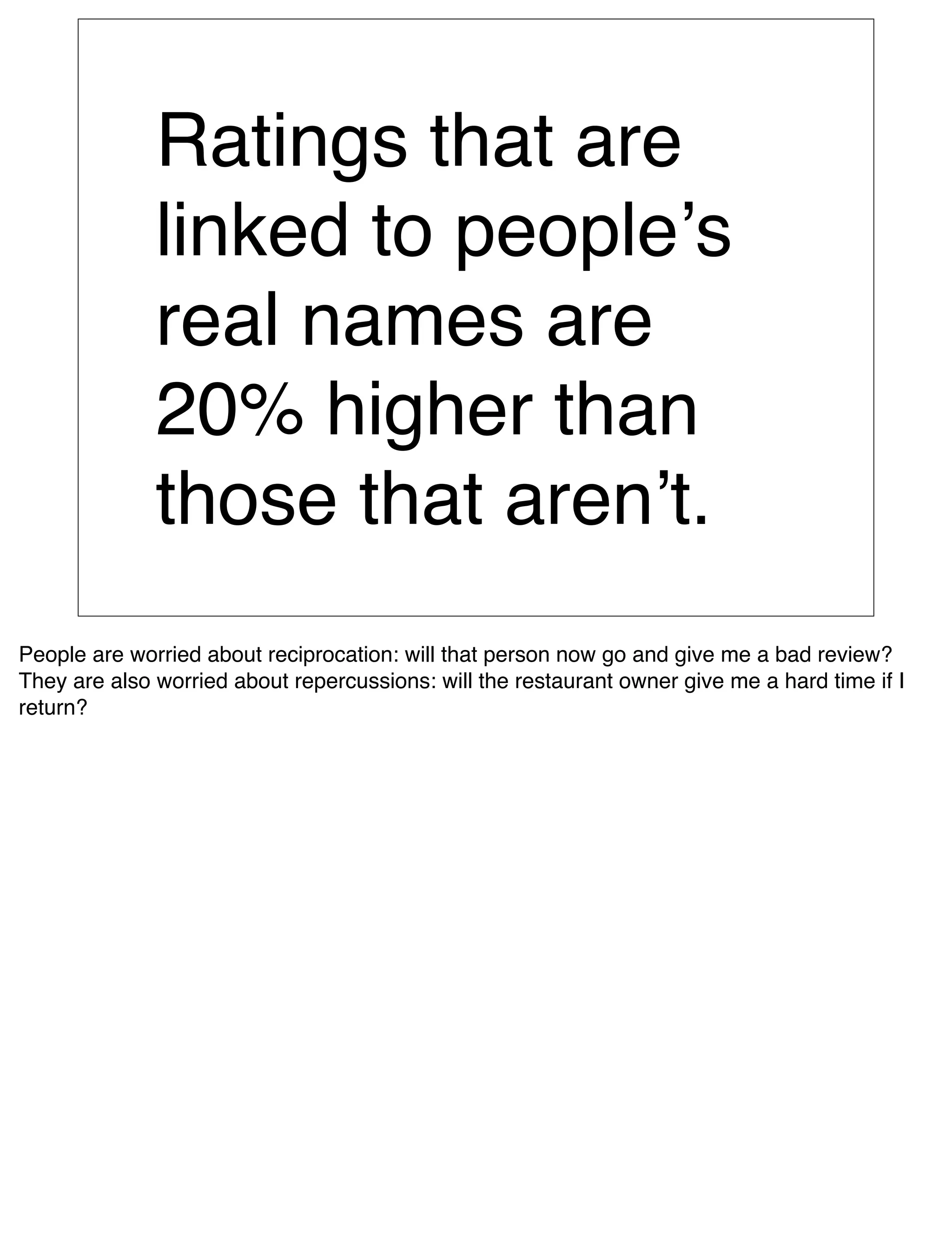 Ratings that are
              linked to peopleʼs
              real names are
              20% higher than
              those that arenʼt.
People are worried about reciprocation: will that person now go and give me a bad review?
They are also worried about repercussions: will the restaurant owner give me a hard time if I
return?
 