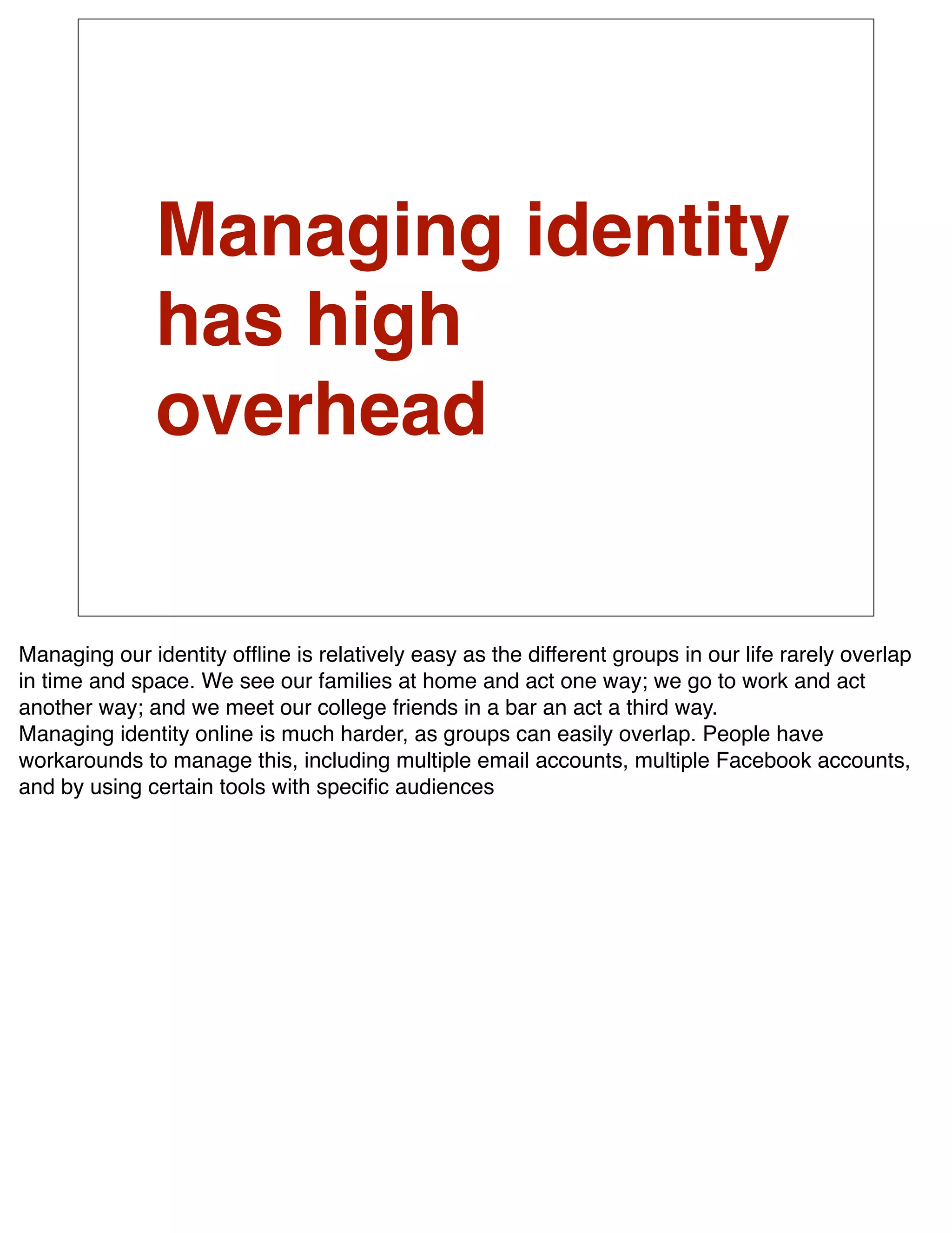 Managing identity
               has high
               overhead


Managing our identity ofﬂine is relatively easy as the different groups in our life rarely overlap
in time and space. We see our families at home and act one way; we go to work and act
another way; and we meet our college friends in a bar an act a third way.
Managing identity online is much harder, as groups can easily overlap. People have
workarounds to manage this, including multiple email accounts, multiple Facebook accounts,
and by using certain tools with speciﬁc audiences
 