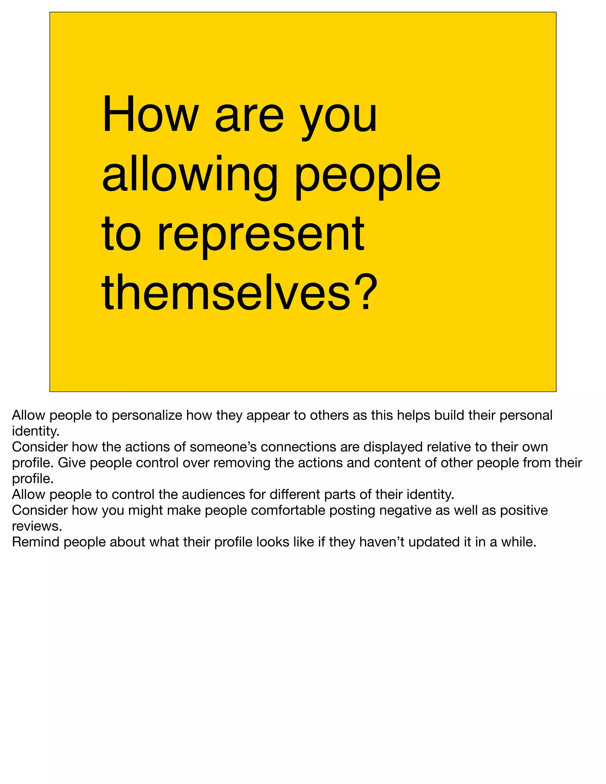 How are you
              allowing people
              to represent
              themselves?

Allow people to personalize how they appear to others as this helps build their personal
identity.
Consider how the actions of someone’s connections are displayed relative to their own
proﬁle. Give people control over removing the actions and content of other people from their
proﬁle.
Allow people to control the audiences for different parts of their identity.
Consider how you might make people comfortable posting negative as well as positive
reviews.
Remind people about what their proﬁle looks like if they haven’t updated it in a while.
 