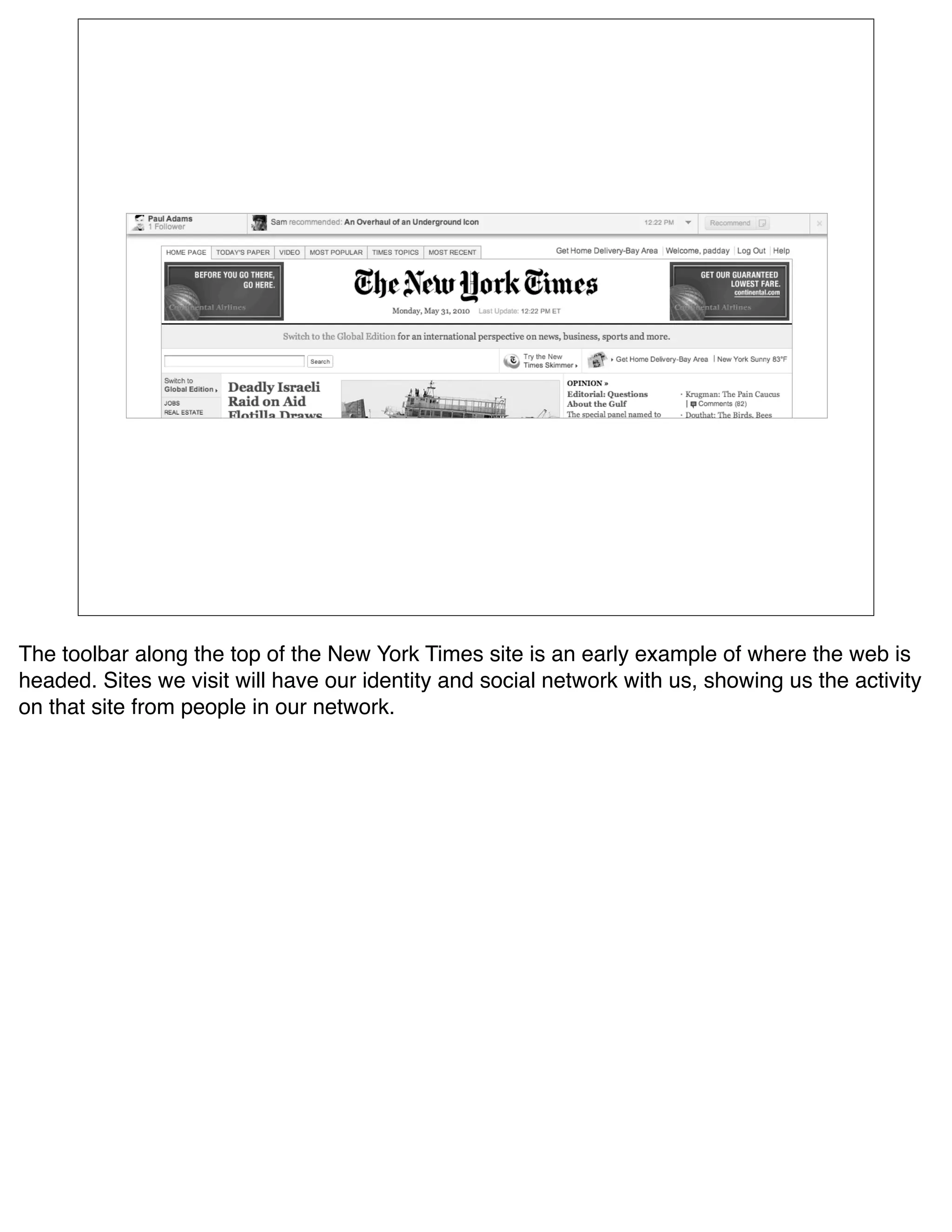 The toolbar along the top of the New York Times site is an early example of where the web is
headed. Sites we visit will have our identity and social network with us, showing us the activity
on that site from people in our network.
 