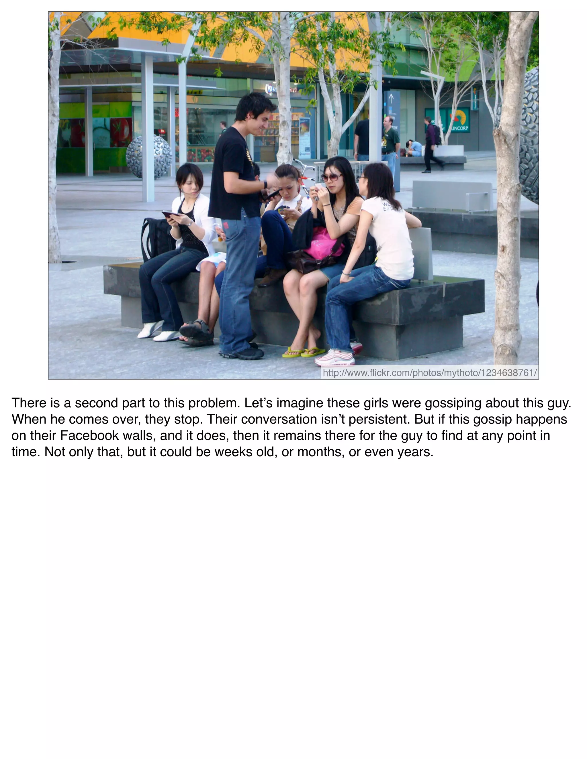 http://www.ﬂickr.com/photos/mythoto/1234638761/


There is a second part to this problem. Letʼs imagine these girls were gossiping about this guy.
When he comes over, they stop. Their conversation isnʼt persistent. But if this gossip happens
on their Facebook walls, and it does, then it remains there for the guy to ﬁnd at any point in
time. Not only that, but it could be weeks old, or months, or even years.
 