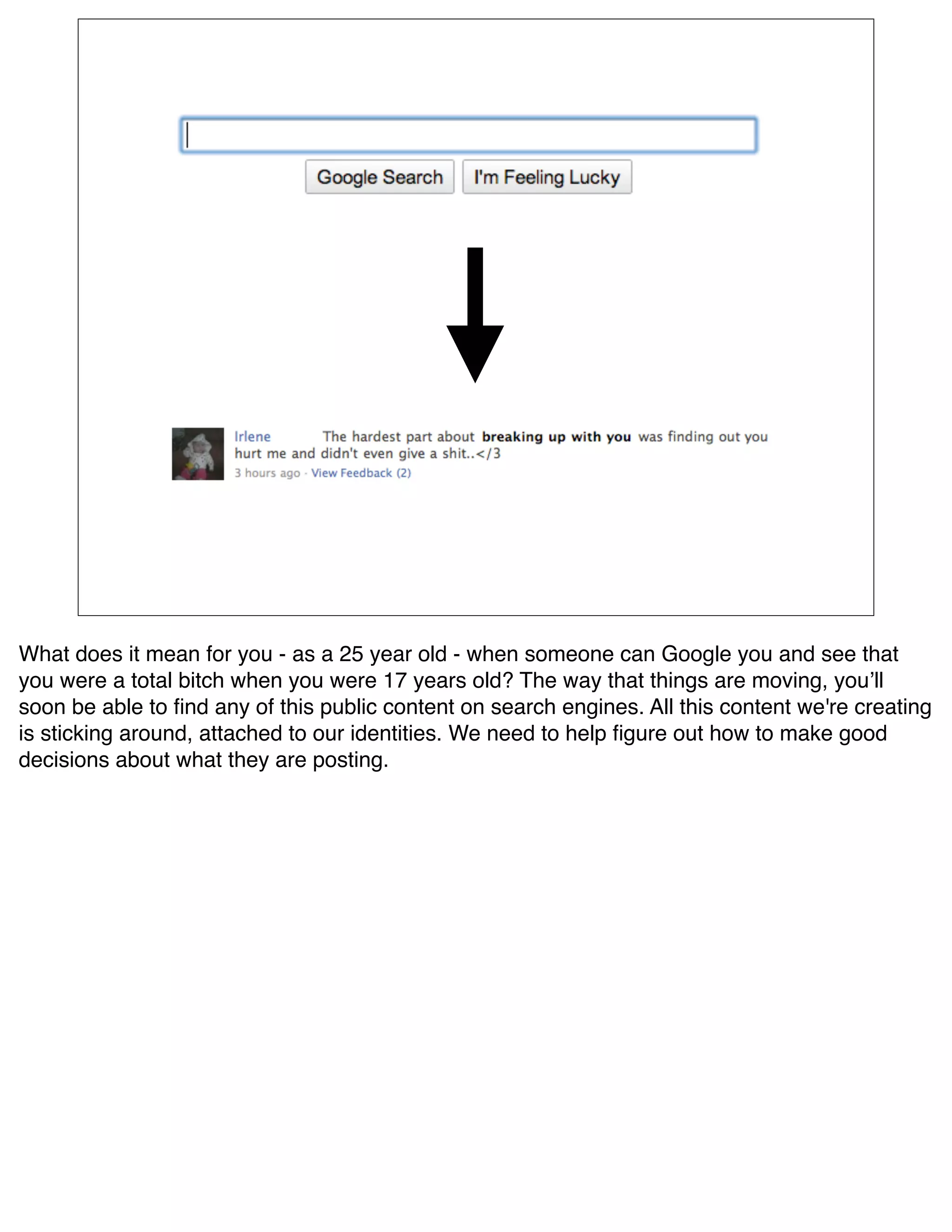 What does it mean for you - as a 25 year old - when someone can Google you and see that
you were a total bitch when you were 17 years old? The way that things are moving, youʼll
soon be able to ﬁnd any of this public content on search engines. All this content we're creating
is sticking around, attached to our identities. We need to help ﬁgure out how to make good
decisions about what they are posting.
 