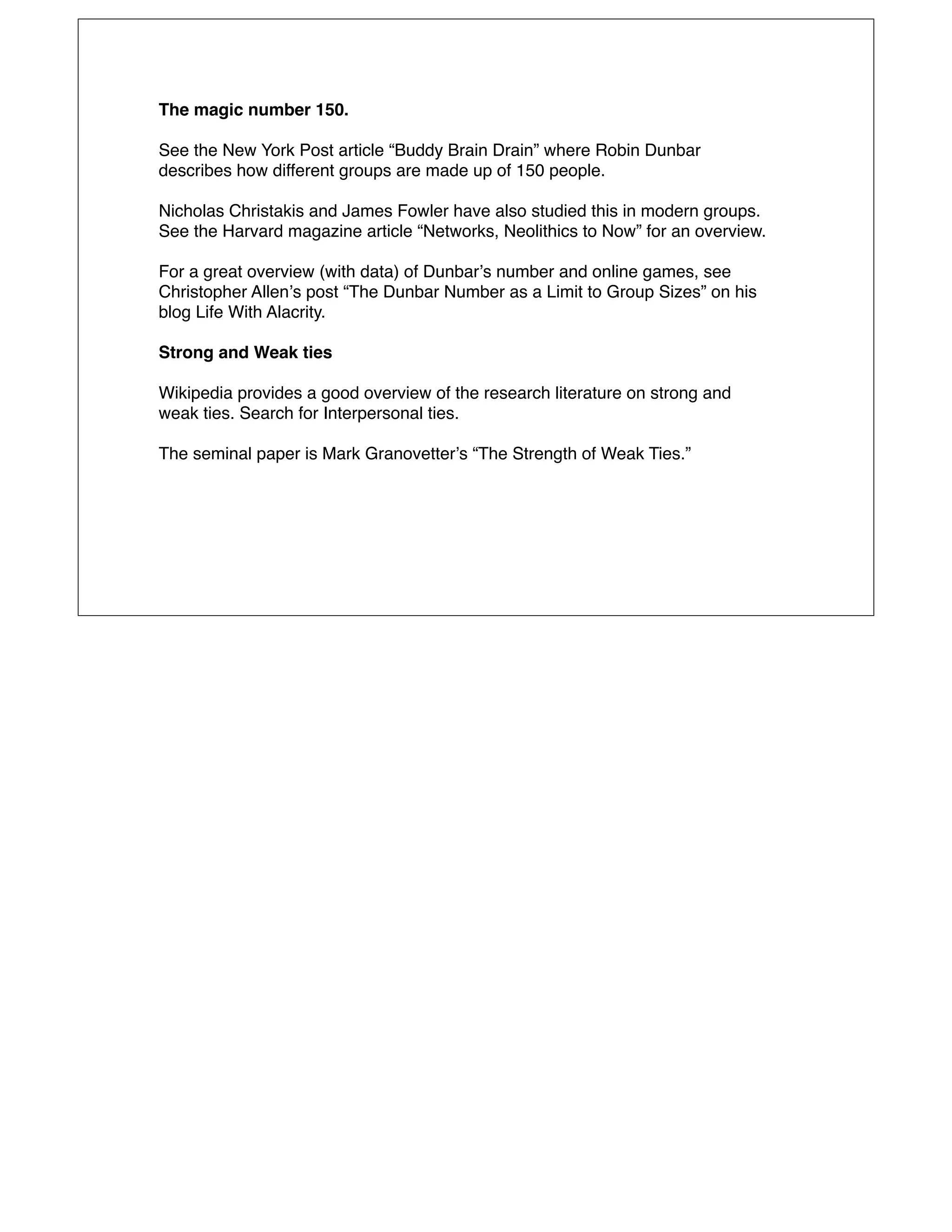 The magic number 150.

See the New York Post article “Buddy Brain Drain” where Robin Dunbar
describes how different groups are made up of 150 people.

Nicholas Christakis and James Fowler have also studied this in modern groups.
See the Harvard magazine article “Networks, Neolithics to Now” for an overview.

For a great overview (with data) of Dunbarʼs number and online games, see
Christopher Allenʼs post “The Dunbar Number as a Limit to Group Sizes” on his
blog Life With Alacrity.

Strong and Weak ties

Wikipedia provides a good overview of the research literature on strong and
weak ties. Search for Interpersonal ties.

The seminal paper is Mark Granovetterʼs “The Strength of Weak Ties.”
 
