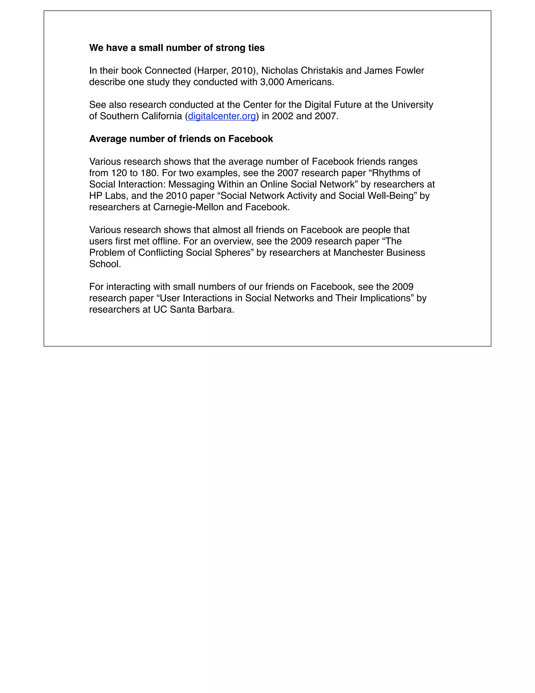 We have a small number of strong ties

In their book Connected (Harper, 2010), Nicholas Christakis and James Fowler
describe one study they conducted with 3,000 Americans.

See also research conducted at the Center for the Digital Future at the University
of Southern California (digitalcenter.org) in 2002 and 2007.

Average number of friends on Facebook

Various research shows that the average number of Facebook friends ranges
from 120 to 180. For two examples, see the 2007 research paper “Rhythms of
Social Interaction: Messaging Within an Online Social Network” by researchers at
HP Labs, and the 2010 paper “Social Network Activity and Social Well-Being” by
researchers at Carnegie-Mellon and Facebook.

Various research shows that almost all friends on Facebook are people that
users ﬁrst met ofﬂine. For an overview, see the 2009 research paper “The
Problem of Conﬂicting Social Spheres” by researchers at Manchester Business
School.

For interacting with small numbers of our friends on Facebook, see the 2009
research paper “User Interactions in Social Networks and Their Implications” by
researchers at UC Santa Barbara.
 