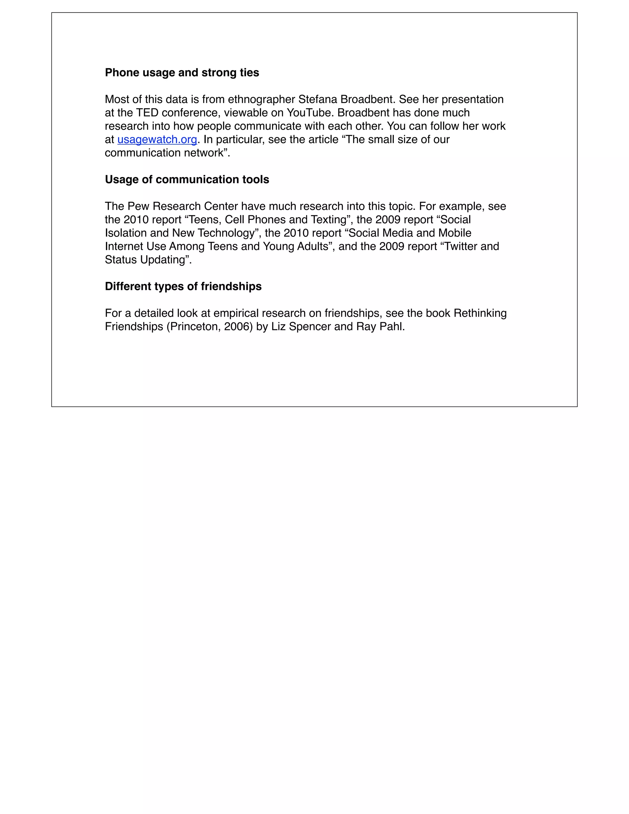 Phone usage and strong ties

Most of this data is from ethnographer Stefana Broadbent. See her presentation
at the TED conference, viewable on YouTube. Broadbent has done much
research into how people communicate with each other. You can follow her work
at usagewatch.org. In particular, see the article “The small size of our
communication network”.

Usage of communication tools

The Pew Research Center have much research into this topic. For example, see
the 2010 report “Teens, Cell Phones and Texting”, the 2009 report “Social
Isolation and New Technology”, the 2010 report “Social Media and Mobile
Internet Use Among Teens and Young Adults”, and the 2009 report “Twitter and
Status Updating”.

Different types of friendships

For a detailed look at empirical research on friendships, see the book Rethinking
Friendships (Princeton, 2006) by Liz Spencer and Ray Pahl.
 