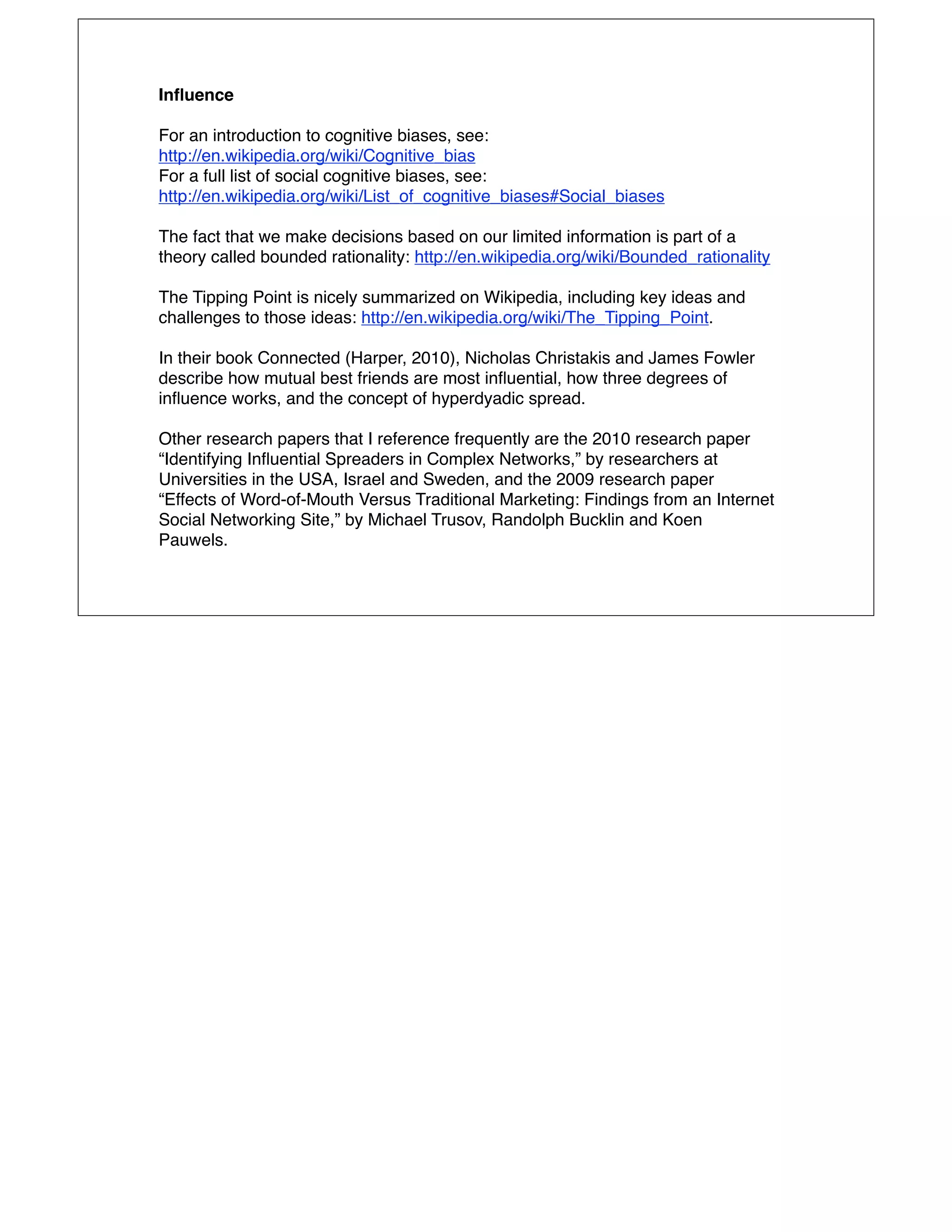 Inﬂuence

For an introduction to cognitive biases, see:
http://en.wikipedia.org/wiki/Cognitive_bias
For a full list of social cognitive biases, see:
http://en.wikipedia.org/wiki/List_of_cognitive_biases#Social_biases

The fact that we make decisions based on our limited information is part of a
theory called bounded rationality: http://en.wikipedia.org/wiki/Bounded_rationality

The Tipping Point is nicely summarized on Wikipedia, including key ideas and
challenges to those ideas: http://en.wikipedia.org/wiki/The_Tipping_Point.

In their book Connected (Harper, 2010), Nicholas Christakis and James Fowler
describe how mutual best friends are most inﬂuential, how three degrees of
inﬂuence works, and the concept of hyperdyadic spread.

Other research papers that I reference frequently are the 2010 research paper
“Identifying Inﬂuential Spreaders in Complex Networks,” by researchers at
Universities in the USA, Israel and Sweden, and the 2009 research paper
“Effects of Word-of-Mouth Versus Traditional Marketing: Findings from an Internet
Social Networking Site,” by Michael Trusov, Randolph Bucklin and Koen
Pauwels.
 