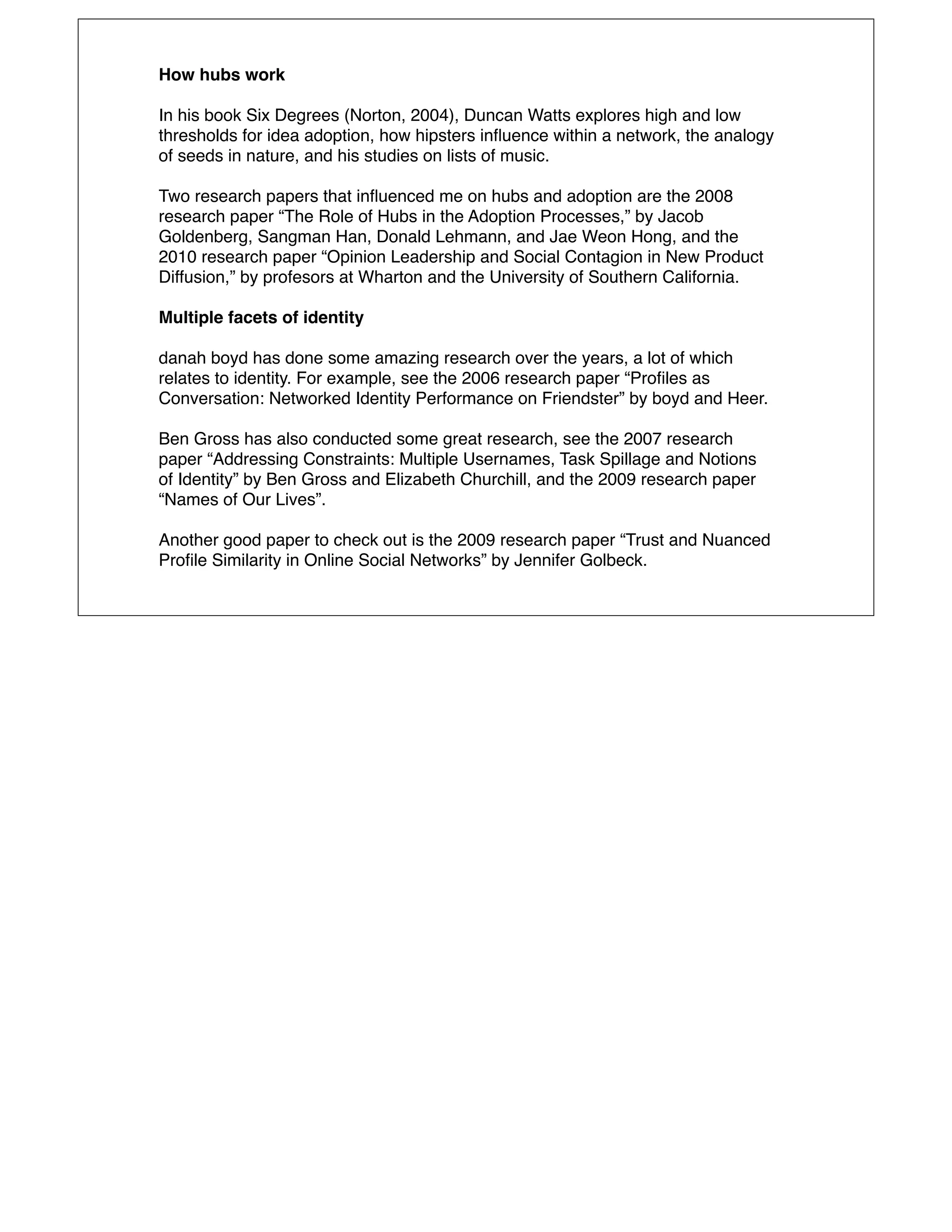 How hubs work

In his book Six Degrees (Norton, 2004), Duncan Watts explores high and low
thresholds for idea adoption, how hipsters inﬂuence within a network, the analogy
of seeds in nature, and his studies on lists of music.

Two research papers that inﬂuenced me on hubs and adoption are the 2008
research paper “The Role of Hubs in the Adoption Processes,” by Jacob
Goldenberg, Sangman Han, Donald Lehmann, and Jae Weon Hong, and the
2010 research paper “Opinion Leadership and Social Contagion in New Product
Diffusion,” by profesors at Wharton and the University of Southern California.

Multiple facets of identity

danah boyd has done some amazing research over the years, a lot of which
relates to identity. For example, see the 2006 research paper “Proﬁles as
Conversation: Networked Identity Performance on Friendster” by boyd and Heer.

Ben Gross has also conducted some great research, see the 2007 research
paper “Addressing Constraints: Multiple Usernames, Task Spillage and Notions
of Identity” by Ben Gross and Elizabeth Churchill, and the 2009 research paper
“Names of Our Lives”.

Another good paper to check out is the 2009 research paper “Trust and Nuanced
Proﬁle Similarity in Online Social Networks” by Jennifer Golbeck.
 