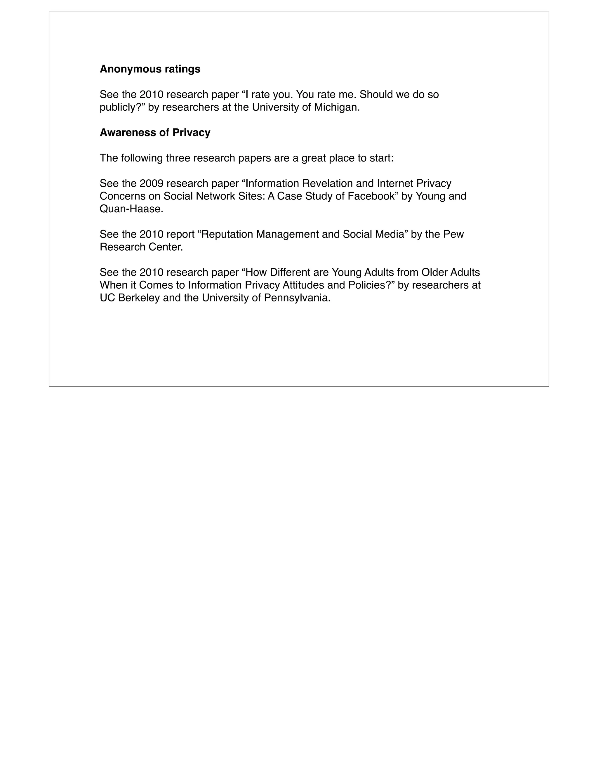 Anonymous ratings

See the 2010 research paper “I rate you. You rate me. Should we do so
publicly?” by researchers at the University of Michigan.

Awareness of Privacy

The following three research papers are a great place to start:

See the 2009 research paper “Information Revelation and Internet Privacy
Concerns on Social Network Sites: A Case Study of Facebook” by Young and
Quan-Haase.

See the 2010 report “Reputation Management and Social Media” by the Pew
Research Center.

See the 2010 research paper “How Different are Young Adults from Older Adults
When it Comes to Information Privacy Attitudes and Policies?” by researchers at
UC Berkeley and the University of Pennsylvania.
 