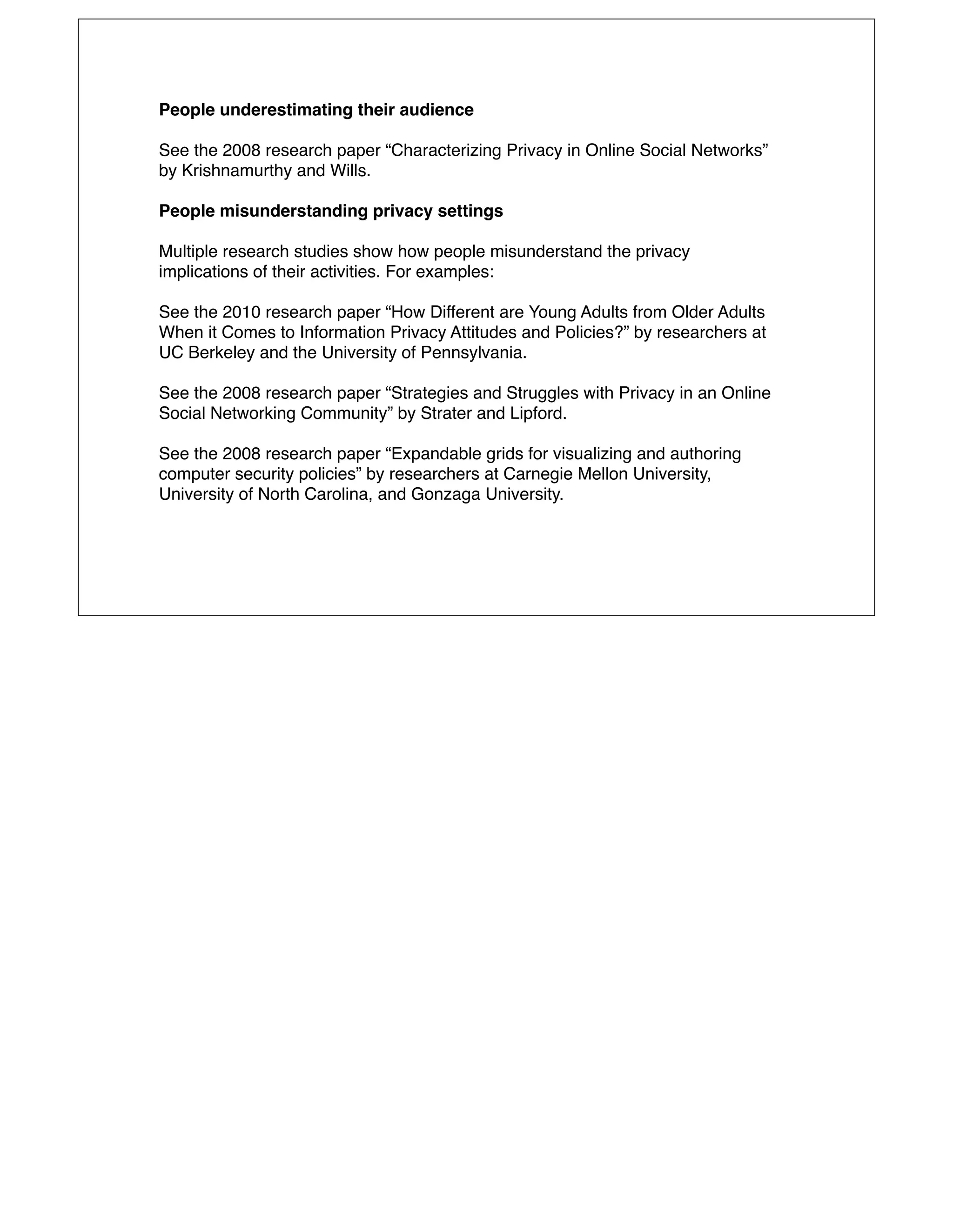 People underestimating their audience

See the 2008 research paper “Characterizing Privacy in Online Social Networks”
by Krishnamurthy and Wills.

People misunderstanding privacy settings

Multiple research studies show how people misunderstand the privacy
implications of their activities. For examples:

See the 2010 research paper “How Different are Young Adults from Older Adults
When it Comes to Information Privacy Attitudes and Policies?” by researchers at
UC Berkeley and the University of Pennsylvania.

See the 2008 research paper “Strategies and Struggles with Privacy in an Online
Social Networking Community” by Strater and Lipford.

See the 2008 research paper “Expandable grids for visualizing and authoring
computer security policies” by researchers at Carnegie Mellon University,
University of North Carolina, and Gonzaga University.
 