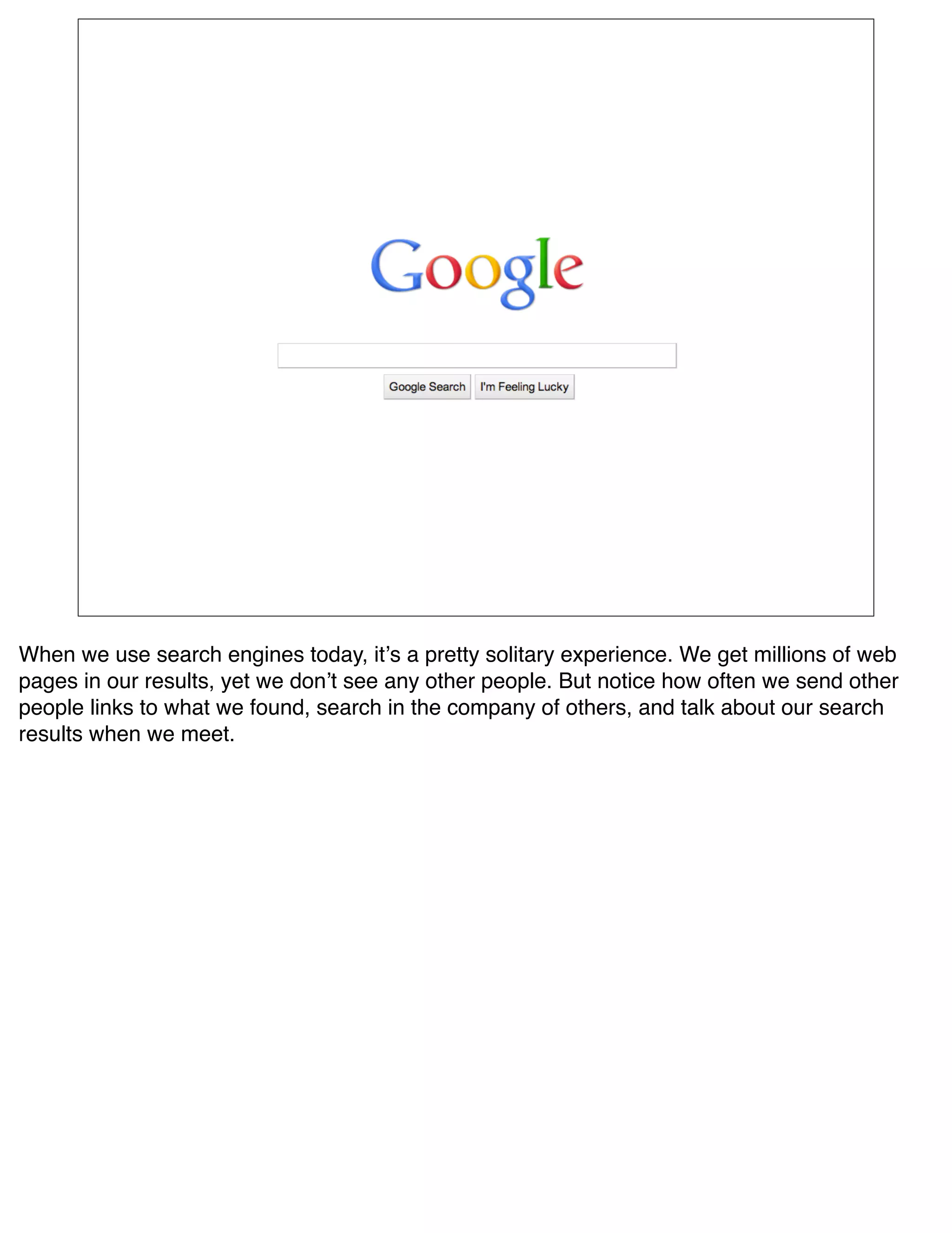 When we use search engines today, itʼs a pretty solitary experience. We get millions of web
pages in our results, yet we donʼt see any other people. But notice how often we send other
people links to what we found, search in the company of others, and talk about our search
results when we meet.
 
