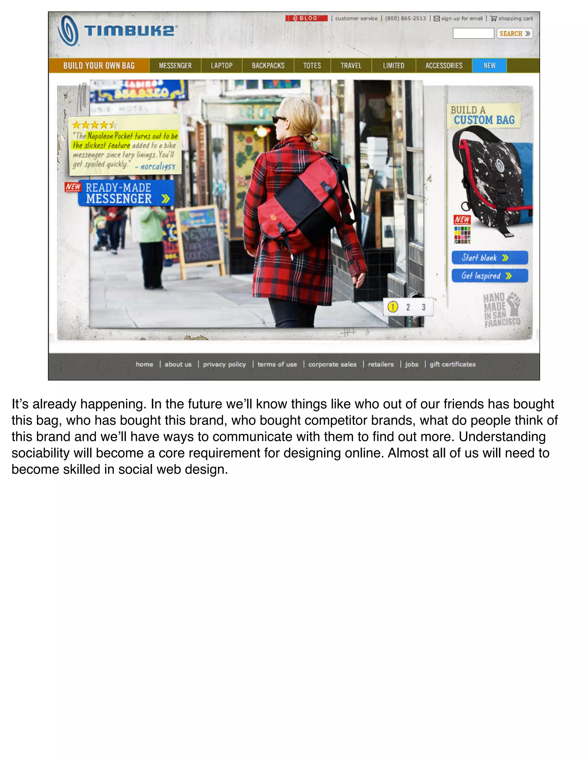 Itʼs already happening. In the future weʼll know things like who out of our friends has bought
this bag, who has bought this brand, who bought competitor brands, what do people think of
this brand and weʼll have ways to communicate with them to ﬁnd out more. Understanding
sociability will become a core requirement for designing online. Almost all of us will need to
become skilled in social web design.
 