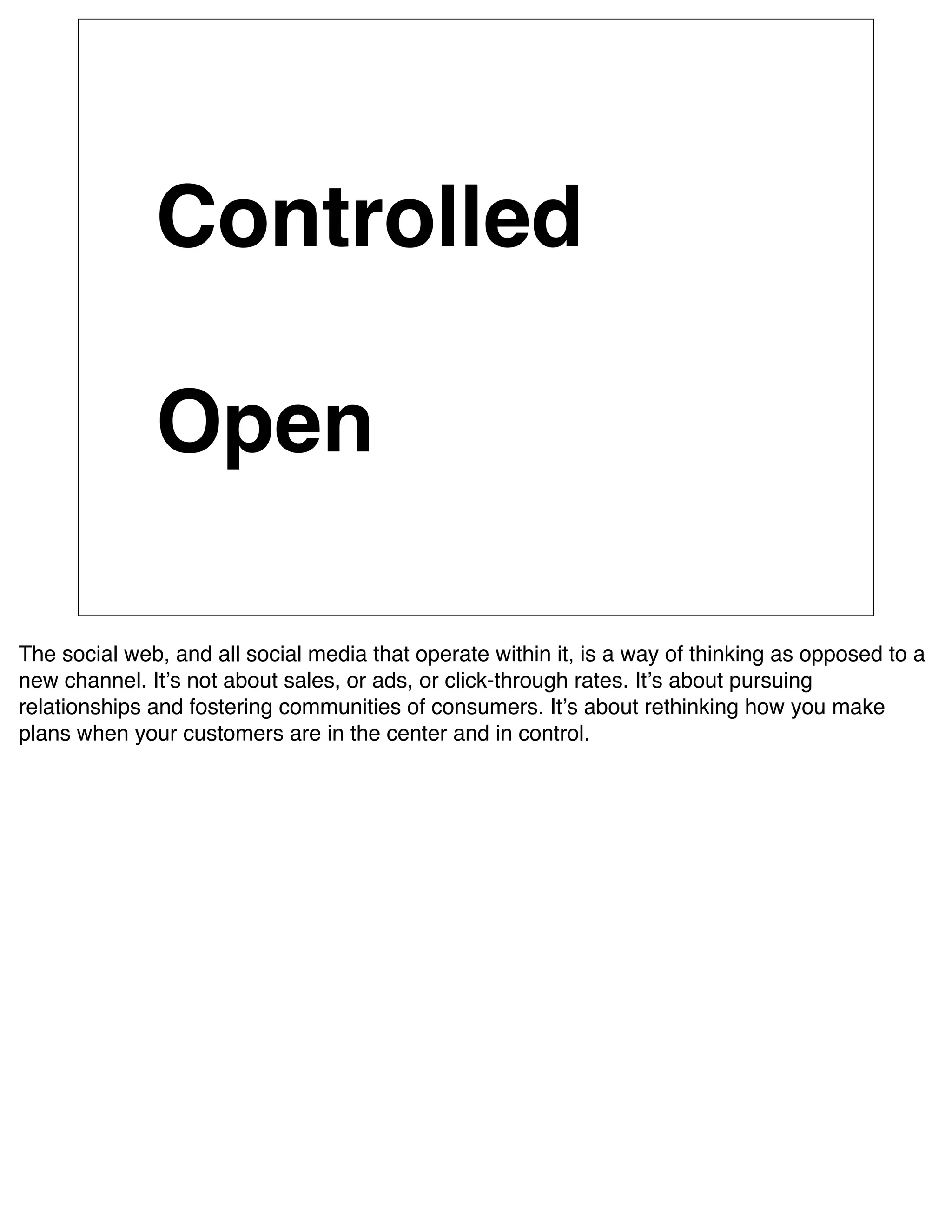 Controlled

              Open

The social web, and all social media that operate within it, is a way of thinking as opposed to a
new channel. Itʼs not about sales, or ads, or click-through rates. Itʼs about pursuing
relationships and fostering communities of consumers. Itʼs about rethinking how you make
plans when your customers are in the center and in control.
 