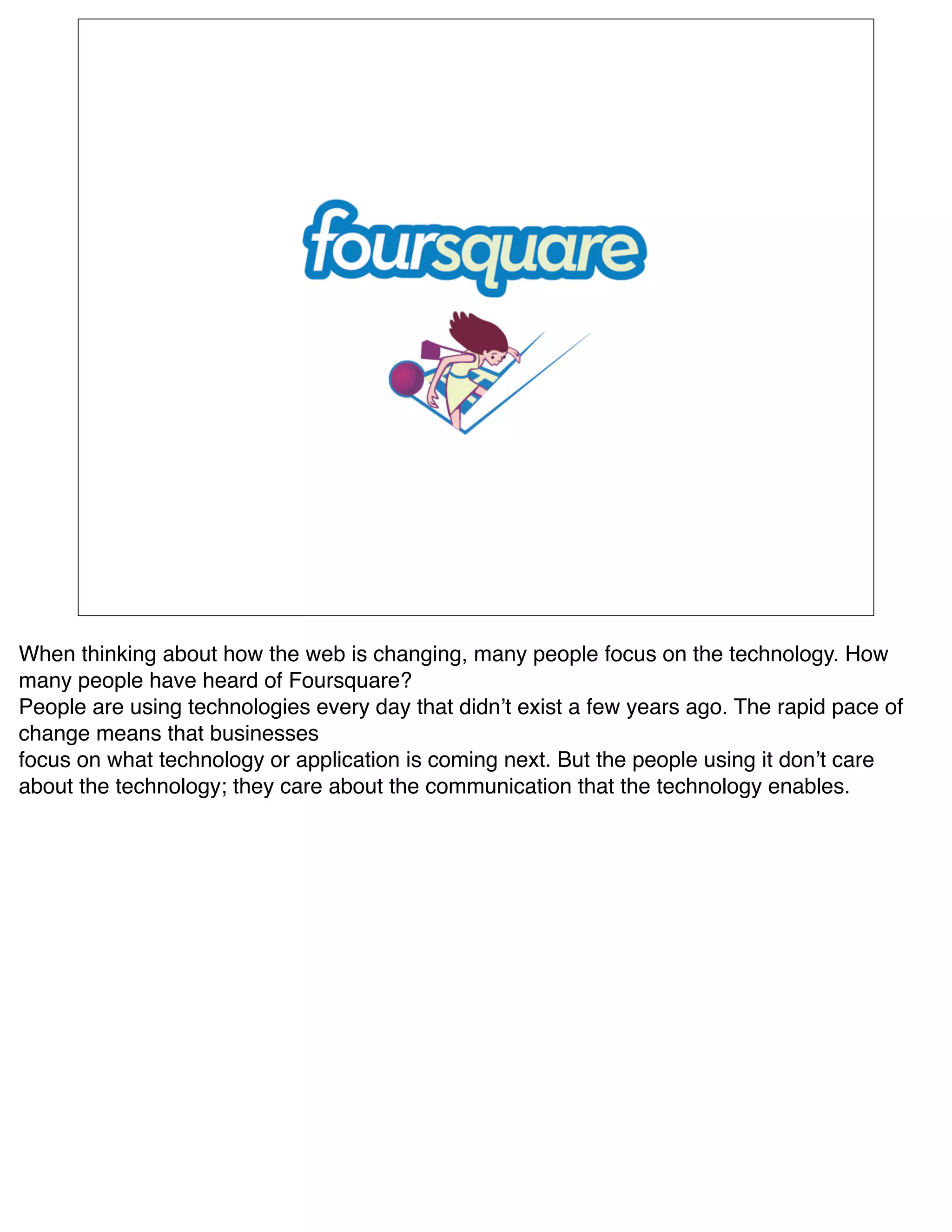 When thinking about how the web is changing, many people focus on the technology. How
many people have heard of Foursquare?
People are using technologies every day that didnʼt exist a few years ago. The rapid pace of
change means that businesses
focus on what technology or application is coming next. But the people using it donʼt care
about the technology; they care about the communication that the technology enables.
 