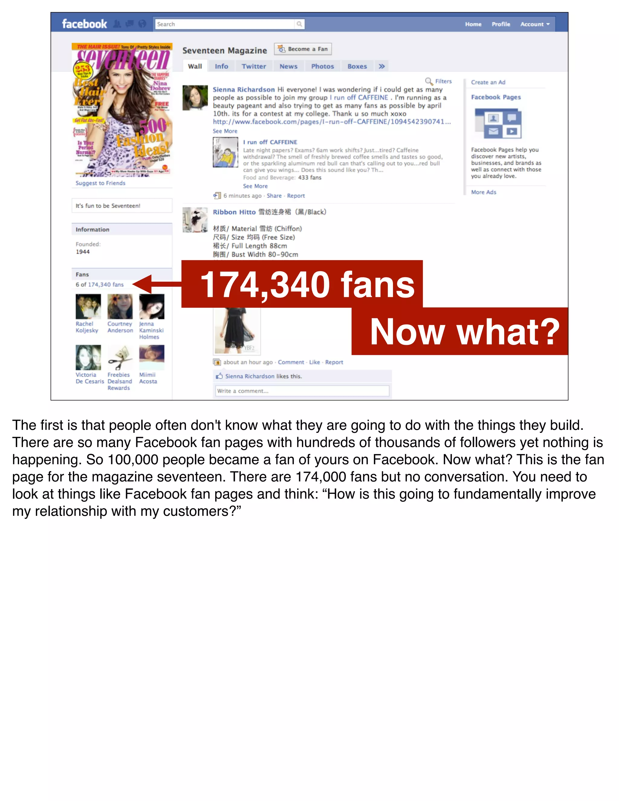 174,340 fans
                                       Now what?

The ﬁrst is that people often don't know what they are going to do with the things they build.
There are so many Facebook fan pages with hundreds of thousands of followers yet nothing is
happening. So 100,000 people became a fan of yours on Facebook. Now what? This is the fan
page for the magazine seventeen. There are 174,000 fans but no conversation. You need to
look at things like Facebook fan pages and think: “How is this going to fundamentally improve
my relationship with my customers?”
 