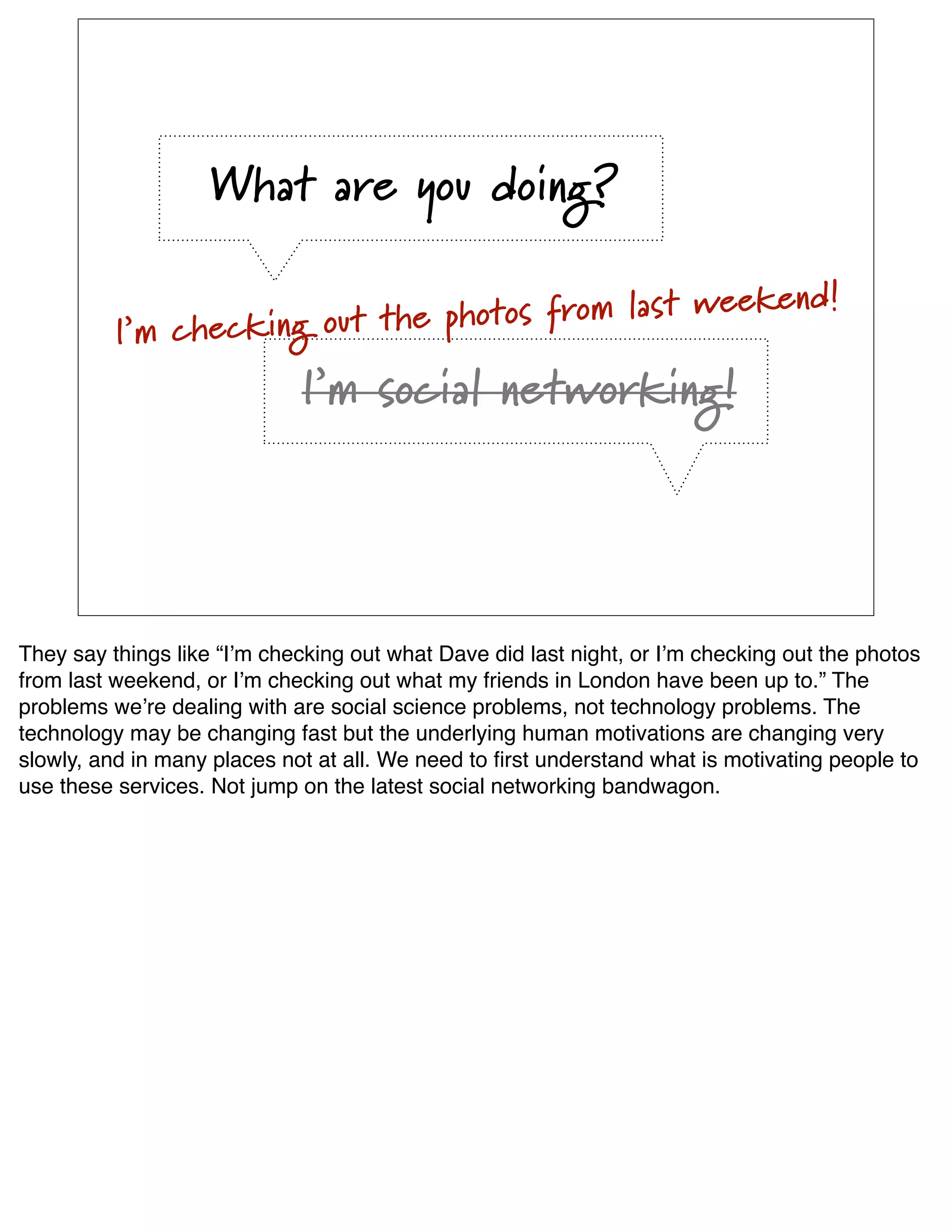 What are you doing?

                                                      end!
          I’m checking out th e photos from last week

                             I’m social networking!




They say things like “Iʼm checking out what Dave did last night, or Iʼm checking out the photos
from last weekend, or Iʼm checking out what my friends in London have been up to.” The
problems weʼre dealing with are social science problems, not technology problems. The
technology may be changing fast but the underlying human motivations are changing very
slowly, and in many places not at all. We need to ﬁrst understand what is motivating people to
use these services. Not jump on the latest social networking bandwagon.
 
