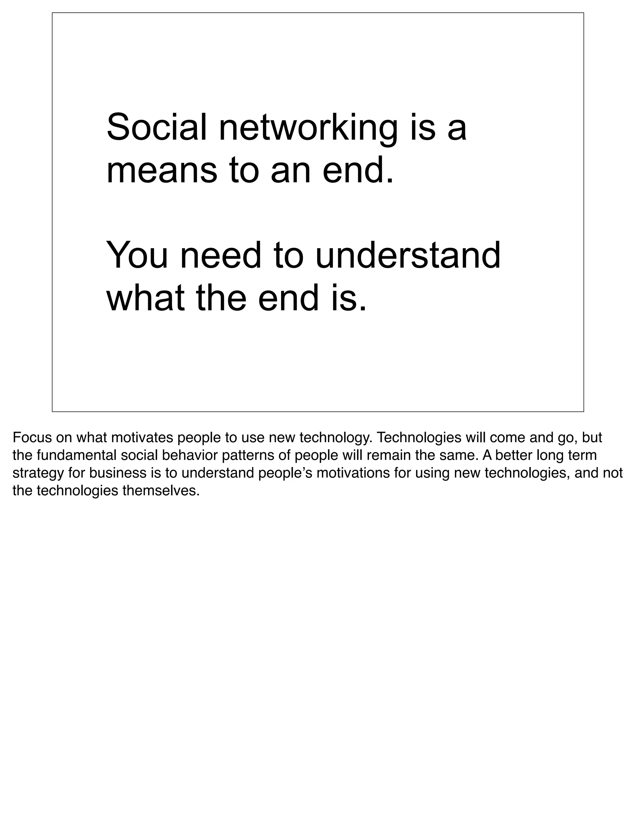 Social networking is a
              means to an end.

              You need to understand
              what the end is.


Focus on what motivates people to use new technology. Technologies will come and go, but
the fundamental social behavior patterns of people will remain the same. A better long term
strategy for business is to understand peopleʼs motivations for using new technologies, and not
the technologies themselves.
 
