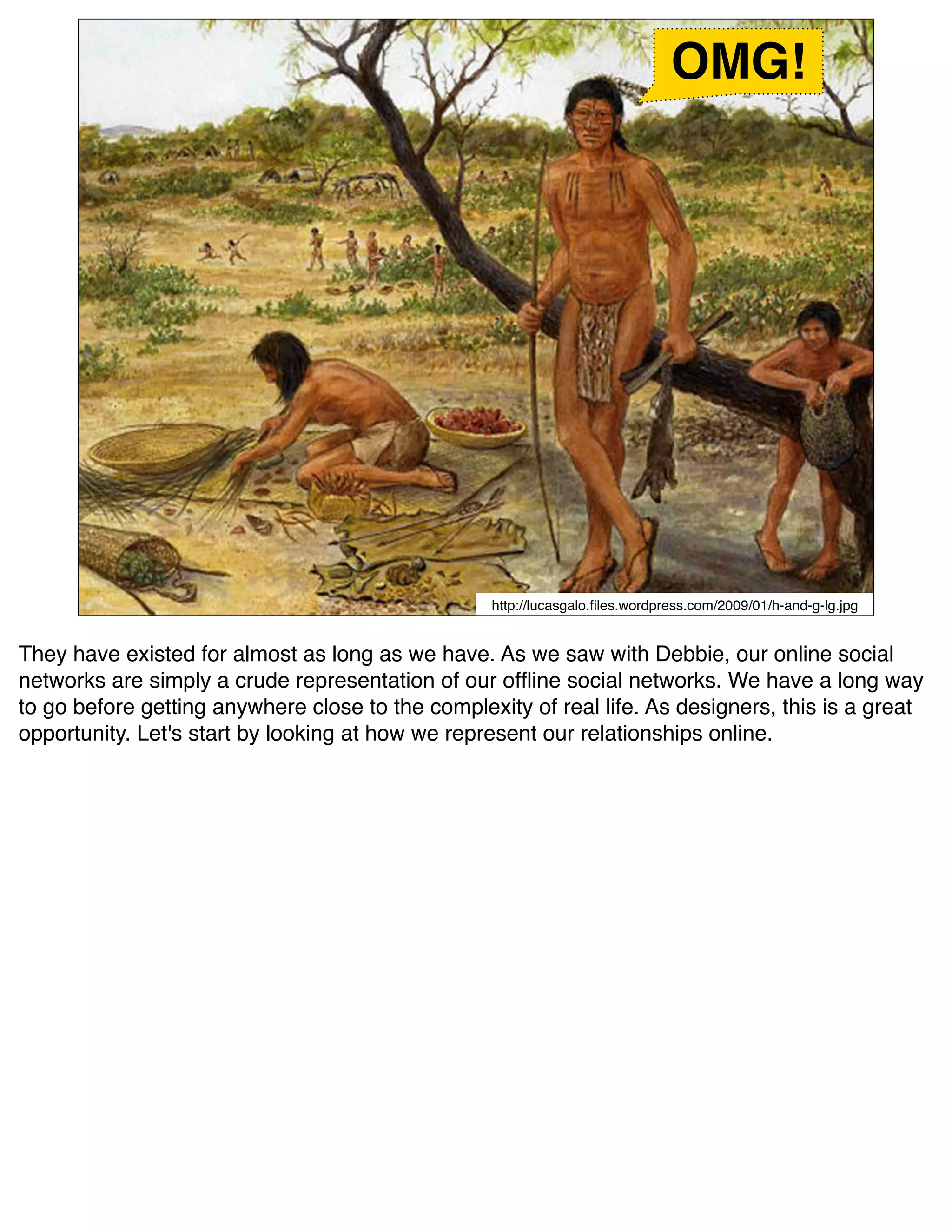 OMG!




                                                  http://lucasgalo.ﬁles.wordpress.com/2009/01/h-and-g-lg.jpg


They have existed for almost as long as we have. As we saw with Debbie, our online social
networks are simply a crude representation of our ofﬂine social networks. We have a long way
to go before getting anywhere close to the complexity of real life. As designers, this is a great
opportunity. Let's start by looking at how we represent our relationships online.
 