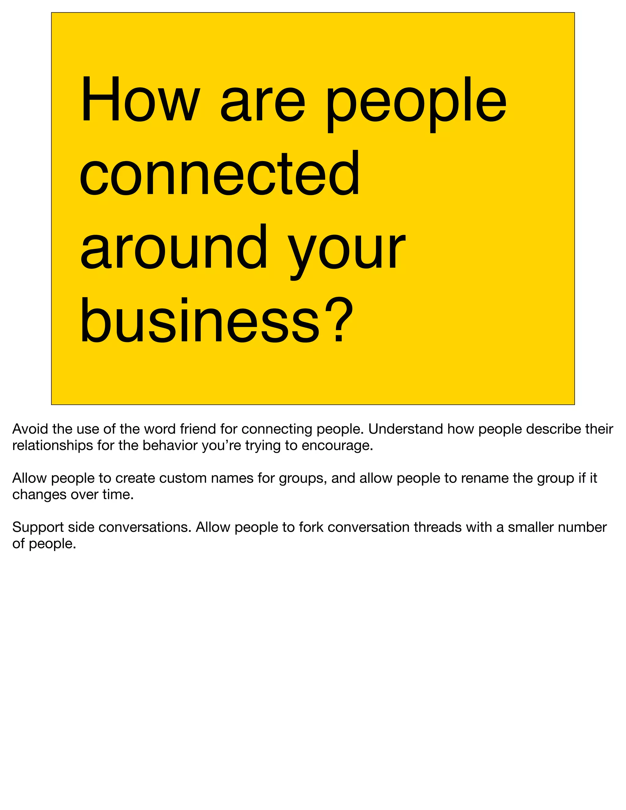 How are people
          connected
          around your
          business?
Avoid the use of the word friend for connecting people. Understand how people describe their
relationships for the behavior you’re trying to encourage.

Allow people to create custom names for groups, and allow people to rename the group if it
changes over time.

Support side conversations. Allow people to fork conversation threads with a smaller number
of people.
 