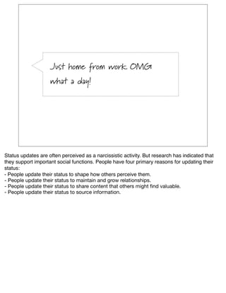 Just home from work OMG
                    what a day!




Status updates are often perceived as a narcissistic activity. But research has indicated that
they support important social functions. People have four primary reasons for updating their
status:
- People update their status to shape how others perceive them.
- People update their status to maintain and grow relationships.
- People update their status to share content that others might ﬁnd valuable.
- People update their status to source information.
 