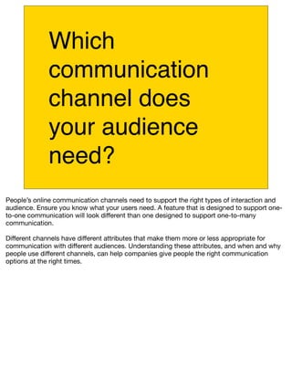 Which
             communication
             channel does
             your audience
             need?
People’s online communication channels need to support the right types of interaction and
audience. Ensure you know what your users need. A feature that is designed to support one-
to-one communication will look different than one designed to support one-to-many
communication.

Different channels have different attributes that make them more or less appropriate for
communication with different audiences. Understanding these attributes, and when and why
people use different channels, can help companies give people the right communication
options at the right times.
 