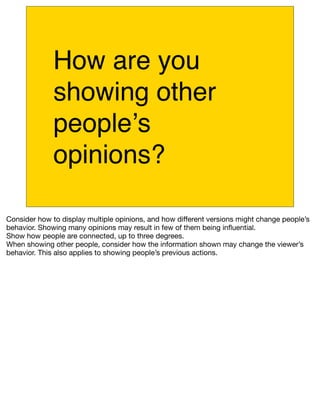 How are you
              showing other
              peopleʼs
              opinions?

Consider how to display multiple opinions, and how different versions might change people’s
behavior. Showing many opinions may result in few of them being inﬂuential.
Show how people are connected, up to three degrees.
When showing other people, consider how the information shown may change the viewer’s
behavior. This also applies to showing people’s previous actions.
 